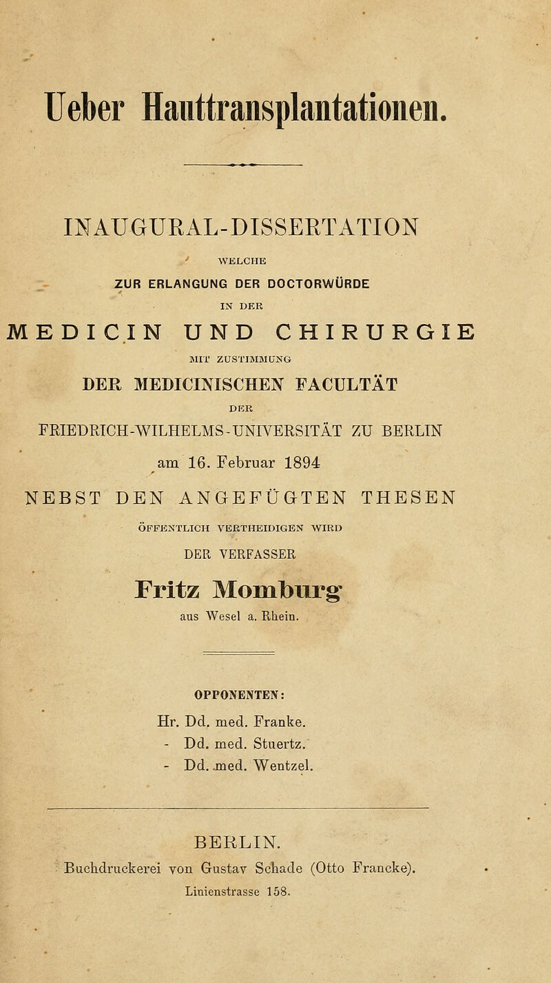 lieber Hauttransplantationen. INAÜGURAL-DISSERTATION ■' WELCHE ZUR ERLANGUNG DER DOCTORWÜRDE IN DER MEDICIN UND CHIRURGIE MIT ZUSTIMMUNG DER MEDICINISCHEN FACULTÄT DEK FRIEDRICH-WILHELMS-UNIVERSITÄT ZU BERLIN am 16. Februar 1894 NEBST DEN ANGEFÜGTEN THESEN ÖFFENTLICH VEETHEIDIGEN WIRD DER VERFASSER Fritz Momburg- aus Wesel a. Rhein. OPPONENTEN: Hr. Dd. med. Franke. - Dd. med. Stuertz. - Dd. jned. WentzeL BERLIN. Buchdruckerei von Gustav Schade (Otto Francke). Linienstrasse 158.
