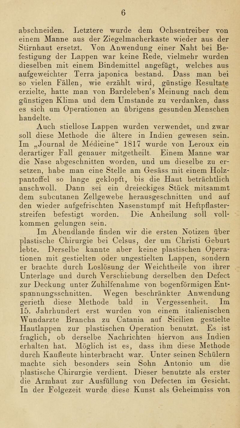 6 abschneiden. Letztere wurde dem Ochsentreiber von einem Manne aus der Ziegelmacherkaste wieder aus der Stirnhaut ersetzt. Yon Anwendung einer Naht bei Be- festigung der Lappen war keine Rede, vielmehr wurden dieselben mit einem Bindemittel angefügt, welches aus aufgeweichter Terra japonica bestand. Dass man bei so vielen Fällen, wie erzählt wird, günstige Resultate erzielte, hatte man von Bardeleben's Meinung nach dem günstigen Klima und dem Umstände zu verdanken, dass es sich um Operationen an übrigens gesunden Menschen handelte. Auch stiellose Lappen wurden verwendet, und zwar soll diese Methode die ältere in Indien gewesen sein. Im „Journal de Medicine'' 1817 wurde von Leroux ein derartiger Fall genauer mitgetheilt. Einem Manne war die Nase abgeschnitten worden, und um dieselbe zu er- setzen, habe man eine Stelle am Gesäss mit einem Holz- pantoffel so lange geklopft, bis die Haut beträchtlich anschwoll. Dann sei ein dreieckiges Stück mitsammt dem subcutanen Zellgewebe herausgeschnitten und auf den wieder aufgefrischten Nasenstumpf mit Heftpflaster- streifen befestigt worden. Die Anheilung soll voll- kommen gelungen sein. Im Abendlande finden wir die ersten Notizen über plastische Chirurgie bei Celsus, der um Christi Geburt lebte. Derselbe kannte aber keine plastischen Opera- tionen mit gestielten oder ungestielten Lappen, sondern er brachte durch Loslösung der Weichtheile von ihrer Unterlage und durch Yerschiebung derselben den Defect zur Deckung unter Zuhilfenahme von bogenförmigen Ent- spannungsschnitten. Wegen beschränkter Anwendung gerieth diese Methode bald in Vergessenheit. Im 15. Jahrhundert erst wurden von einem italienischen Wundarzte Brancha zu Catania auf Sicilien gestielte Hautlappen zur plastischen Operation benutzt. Es ist fraglich, ob derselbe Nachrichten hiervon aus Indien ei'halten hat. Möglich ist es, dass ihm diese Methode durch Kaufleute hinterbracht war. Unter seinen Schülern machte sich besonders sein Sohn Antonio um die plastische Chirurgie verdient. Dieser benutzte als erster die Armhaut zur Ausfüllung von Defecten im Gesicht. In der Folgezeit wurde diese Kunst als Geheimniss von