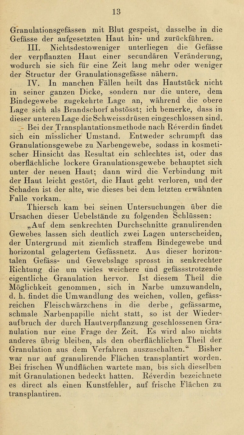 Granulationsgefässen mit Blut gespeist, dasselbe in die Gefässe der aufgesetzten Haut hin- und zurückführen. III. Nichtsdestoweniger unterliegen die Gefässe der verpflanzten Haut einer secundären Veränderung, wodurch sie sich für eine Zeit lang mehr oder weniger der Structur der Granulationsgefässe nähern. IV. In manchen Fällen heilt das Hautstück nicht in seiner ganzen Dicke, sondern nur die untere, dem Bindegewebe zugekehrte Lage an, während die obere Lage sich als Brandschorf abstösst; ich bemerke, dass in dieser unterenLage dieSchweissdrüsen eingeschlossen sind. Bei der Transplantationsmethode nach Reverdin findet sich ein misslicher Umstand. Entweder schrumpft das Granulationsgewebe zu Narbengewebe, sodass in kosmeti- scher Hinsicht das Resultat ein schlechtes ist, oder das oberflächliche lockere Granulationsgewebe behauptet sich unter der neuen Haut; dann wird die Verbindung mit der Haut leicht gestört, die Haut geht verloren, und der Schaden ist der alte, wie dieses bei dem letzten erwähnten Falle vorkam. Thiersch kam bei seinen Untersuchungen über die Ursachen dieser Uebelstände zu folgenden Schlüssen: „Auf dem senkrechten Durchschnitte granulirenden Gewebes lassen sich deutlich zwei Lagen unterscheiden, der Untergrund mit ziemlich straffem Bindegewebe und horizontal gelagertem Gefässnetz. Aus dieser horizon- talen Gefäss- und Gewebslage sprosst in senkrechter Richtung die um vieles weichere und gefässstrotzende eigentliche Granulation hervor. Ist diesem Theil die Möglichkeit genommen, sich in Narbe umzuwandeln, d. h. findet die Umwandlung des weichen, vollen, gefäss- reichen Fleischwärzchens in die derbe, gefässarme, schmale Narbenpapille nicht statt, so ist der Wieder- aufbruch der durch Hautverpflanzung geschlossenen Gra- nulation nur eine Frage der Zeit. Es wird also nichts anderes übrig bleiben, als den oberflächlichen Theil der Granulation aus dem Verfahren auszuschalten. Bisher war nur auf granulirende Flächen transplantirt worden. Bei frischen Wundflächen wartete man, bis sich dieselben mit Granulationen bedeckt hatten. Reverdin bezeichnete es direct als einen Kunstfehler, auf frische Flächen zu transplan tiren.