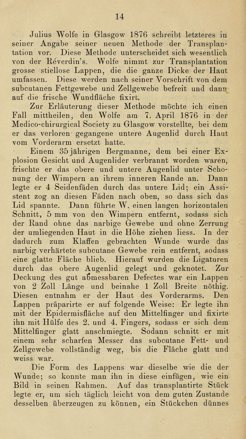 Julius Wolfe in Glasgow 1876 schreibt letzteres in seiner Angabe seiner neuen Methode der Transplan- tation vor. Diese Methode unterscheidet sich wesentlich von der Reverdin's. Wolfe nimmt zur Transplantation grosse stiellose Lappen, die die ganze Dicke der Haut umfassen. Diese werden nach seiner Vorschrift von dem subcutanen Fettgewebe und Zellgewebe befreit und dann auf die frische Wundfläche fixirt. Zur Erläuterung dieser Methode möchte ich einen Fall mittheilen, den Wolfe am 7. April 1876 in der Medico-chirurgical Society zu Glasgow vorstellte, bei dem er das verloren- gegangene untere Augenlid durch Haut vom Vorderarm ersetzt hatte. Einem 35jährigen Bergmanne, dem bei einer Ex- plosion Gesicht und Augenlider verbrannt worden waren, frischte er das obere und untere Augenlid unter Scho- nung der Wimpern an ihrem inneren Rande an. Dann legte er 4 Seidenfäden durch das untere Lid; ein Assi- stent zog an diesen Fäden nach oben, so dass sich das Lid spannte. Dann führte W. einen langen horizontalen Schnitt, 5 mm von den Wimpern entfernt, sodass sich der Rand ohne das narbige Gewebe und ohne Zerrung der umliegenden Haut in die Höhe ziehen Hess. In der dadurch zum Klaffen gebrachten Wunde wurde das narbig verhärtete subcutane Gewebe rein entfernt, sodass eine glatte Fläche blieb. Hierauf wurden die Ligaturen durch das obere Augenlid gelegt und geknotet. Zur Deckung des gut abmessbaren Defectes war ein Lappen von 2 Zoll Länge und beinahe 1 Zoll Breite nöthig. Diesen entnahm er der Haut des Vorderarms. Den Lappen präparirte er auf folgende Weise: Er legte ihn mit der Epidermisfläche auf den Mittelfinger und fixirte ihn mit Hülfe des 2. und 4. Fingers, sodass er sich dem Mittelfinger glatt anschmiegte. Sodann schnitt er mit einem sehr scharfen Messer das subcutane Fett- und Zellgewebe vollständig weg, bis die Fläche glatt und weiss war. Die Form des Lappens war dieselbe wie die der Wunde; so konnte man ihn in diese einfügen, wie ein Bild in seinen Rahmen. Auf das transplantirte Stück legte er, um sich täglich leicht von dem guten Zustande desselben überzeugen zu können, ein Stückchen dünnes