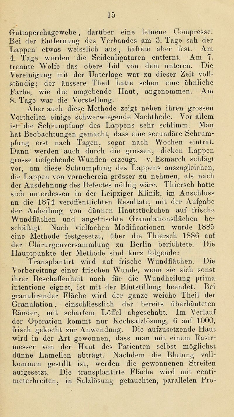 Guttaperchagewebe, darüber eine leinene Compresse. Bei der Entfernung des Verbandes am 3. Tage sah. der Lappen etwas weisslich aus, haftete aber fest. Am 4. Tage wurden die Seidenligaturen entfernt. Am 7. trennte Wolfe das obere Lid von dem unteren. Die Vereinigung mit der Unterlage war zu dieser Zeit voll- ständig; der äussere Theil hatte schon eine ähnliche Farbe, wie die umgebende Haut, angenommen. Am 8. Tage war die Vorstellung. Aber auch diese Methode zeigt neben ihren grossen Vortheilen einige schwerwiegende Nachtheile. Vor allem ist die Schrumpfung des Lappens sehr schlimm. Man hat Beobachtungen gemacht, dass eine secundäre Schrum- pfung erst nach Tagen, sogar nach Wochen eintrat. Dann werden auch durch die grossen, dicken Lappen grosse tiefgehende Wunden erzeugt, v. Esmarch schlägt vor, um diese Schrumpfung des Lappens auszugleichen, die Lappen von vorneherein grösser zu nehmen, als nach der Ausdehnung des Defectes nöthig wäre. Thiersch hatte sich unterdessen in der Leipziger Klinik, im Anschluss an die 1874 veröffentlichten Resultate, mit der Aufgabe der Anheilung von dünnen Hautstückchen auf frische Wundflächen und angefrischte Granulationsflächen be- schäftigt. Nach vielfachen Modificationen wurde 1885 eine Methode festgesetzt, über die Thiersch 1886 auf der Chirurgenversammlung zu Berlin berichtete. Die Hauptpunkte der Methode sind kurz folgende: Transplantirt wird auf frische Wundflächen. Die Vorbereitung einer frischen Wunde, wenn sie sich sonst ihrer Beschaffenheit nach für die Wundheilung prima intentione eignet, ist mit der Blutstillung beendet. Bei granulirender Fläche wird der ganze weiche Theil der Granulation, einschliesslich der bereits überhäuteten Ränder, mit scharfem Löffel abgeschabt. Im Verlauf der Operation kommt nur Kochsalzlösung, 6 auf 1000, frisch gekocht zur Anwendung. Die aufzusetzende Haut wird in der Art gewonnen, dass man mit einem Rasir- messer von der Haut des Patienten selbst möglichst dünne Lamellen abträgt. Nachdem die Blutung voll- kommen gestillt ist, werden die gewonnenen Streifen aufgesetzt. Die transplantirte Fläche wird mit centi- meterbreiten, in Salzlösung getauchten, parallelen Pro-