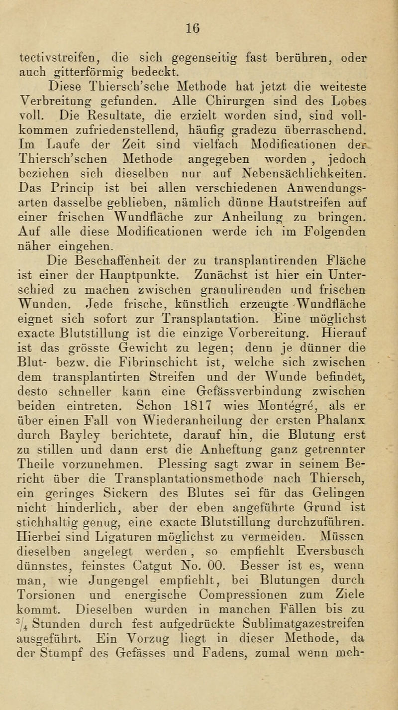 tectivstreifen, die sich gegenseitig fast berühren, oder auch gitterförmig bedeckt. Diese Thiersch'sche Methode hat jetzt die weiteste Verbreitung gefunden. Alle Chirurgen sind des Lobes voll. Die Resultate, die erzielt Avorden sind, sind voll- kommen zufriedenstellend, häufig gradezu überraschend. Im Laufe der Zeit sind yielfach Modificationen der Thiersch'schen Methode angegeben worden , jedoch beziehen sich dieselben nur auf Nebensächlichkeiten. Das Princip ist bei allen verschiedenen Anwendungs- arten dasselbe geblieben, nämlich dünne Hautstreifen auf einer frischen Wundfläche zur Anheilung zu bringen. Auf alle diese Modificationen werde ich im Folgenden näher eingehen. Die Beschaffenheit der zu transplantirenden Fläche ist einer der Hauptpunkte. Zunächst ist hier ein Unter- schied zu machen zwischen granulirenden und frischen Wunden. Jede frische, künstlich erzeugte Wundfläche eignet sich sofort zur Transplantation. Eine möglichst exacte Blutstillung ist die einzige Vorbereitung. Hierauf ist das grösste Gewicht zu legen; denn je dünner die Blut- bezw. die Fibrinschicht ist, welche sich zwischen dem transplantirten Streifen und der Wunde befindet, desto schneller kann eine Gefässverbiudung zwischen beiden eintreten. Schon 1817 wies Montegre, als er über einen Fall von Wiederanheilung der ersten Phalanx durch Bayley berichtete, darauf hin, die Blutung erst zu stillen und dann erst die Anheftung ganz getrennter Theile vorzunehmen. Plessing sagt zwar in seinem Be- richt über die Transplantationsmethode nach Thiersch, ein geringes Sickern des Blutes sei für das Gelingen nicht hinderlich, aber der eben angeführte Grund ist stichhaltig genug, eine exacte Blutstillung durchzuführen. Hierbei sind Ligaturen möglichst zu vermeiden. Müssen dieselben angelegt werden , so empfiehlt Eversbusch dünnstes, feinstes Catgut No. 00. Besser ist es, wenn man, wie Jungengel empfiehlt, bei Blutungen durch Torsionen und energische Compressionen zum Ziele kommt. Dieselben wurden in manchen Fällen bis zu ^ 4 Stunden durch fest aufgedrückte Sublimatgazestreifen ausgeführt. Ein Vorzug liegt in dieser Methode, da der Stumpf des Gefässes und Fadens, zumal wenn meh-