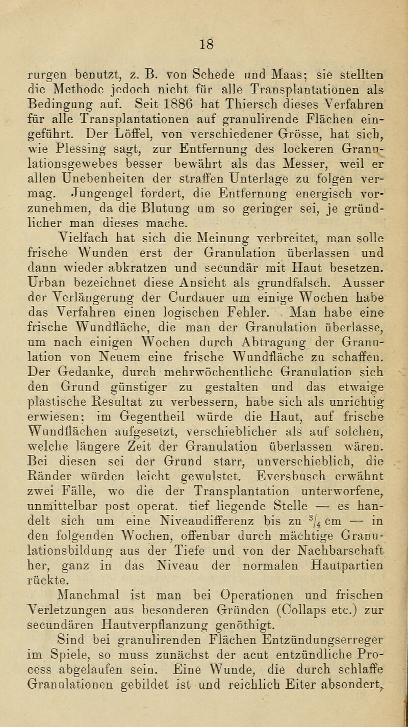 rurgen benutzt, z. B. von Schede und Maas-, sie stellten die Methode jedoch nicht für alle Transplantationen als Bedingung auf. Seit 1886 hat Thiersch dieses Verfahren für alle Transplantationen auf granulirende Flächen ein- geführt. Der Löffel, von verschiedener Grösse, hat sicb^ wie Plessing sagt, zur Entfernung des lockeren Granu- lationsgewebes besser bewährt als das Messer, weil er allen Unebenheiten der straffen Unterlage zu folgen ver- mag. Jungengel fordert, die Entfernung energisch vor- zunehmen, da die Blutung um so geringer sei, je gründ- licher man dieses mache. Vielfach hat sich die Meinung Yerbreitet, man solle frische Wunden erst der Granulation überlassen und dann wieder abkratzen und secundär mit Haut besetzen. Urban bezeichnet diese Ansicht als grundfalsch. Ausser der Verlängerung der Curdauer um einige Wochen habe das Verfahren einen logischen Fehler. Man habe eine frische Wundfläche, die man der Granulation überlasse, um nach einigen Wochen durch Abtragung der Granu- lation von Neuem eine frische Wundfläche zu schaffen. Der Gedanke, durch mehrwöchentliche Granulation sich den Grund günstiger zu gestalten und das etwaige plastische Resultat zu verbessern, habe sich als unrichtig erwiesen: im Gegentheil würde die Haut, auf frische Wundflächen aufgesetzt, verschieblicher als auf solchen, welche längere Zeit der Granulation überlassen wären. Bei diesen sei der Grund starr, unverschieblich, die Ränder würden leicht gewulstet. Eversbusch erwähnt zwei Fälle, wo die der Transplantation unterworfene, unmittelbar post operat. tief liegende Stelle — es han- delt sich um eine Niveaudifferenz bis zu ^j^ cm — in den folgenden Wochen, offenbar durch mächtige Granu- lationsbildung aus der Tiefe und von der Nachbarschaft her, ganz in das Niveau der normalen Hautpartien rückte. Manchmal ist man bei Operationen und frischen Verletzungen aus besonderen Gründen (Collaps etc.) zur secundären Hautverpflanzung genöthigt. Sind bei granulirenden Flächen Entzündungserreger im Spiele, so muss zunächst der acut entzündliche Pro- cess abgelaufen sein. Eine Wunde, die durch schlaffe Granulationen gebildet ist und reichlich Eiter absondert^