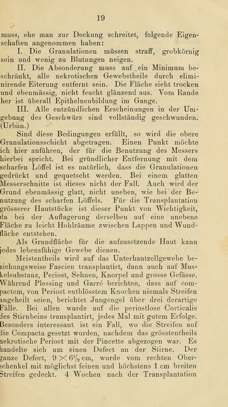 muss, ehe man zur Deckung schreitet, folgende Eigen- schaften angenommen haben; I. Die Granulationen müssen straff, grobkörnig sein und wenig zu Blutungen neigen. II. Die Absonderung muss auf ein Minimum be- schränkt, alle nekrotischen Gewebstheile durch elimi- nirende Eiterung entfernt sein. Die Fläche sieht trocken und ebenmässig, nicht feucht glänzend aus. Vom Rande her ist überall Epithelneubildung im Gange. III. Alle entzündlichen Erscheinungen in der Um- 2;ebung des Geschwürs sind vollständig geschwunden. fUrban.) Sind diese Bedingungen erfüllt, so wird die obere Granulationsschicht abgetragen. Einen Punkt möchte ich hier anführen, der für die Benutzung des Messers hierbei spricht. Bei gründlicher Entfernung mit dem scharfen Löffel ist es natürlich, dass die Granulationen gedrückt und gequetscht werden. Bei einem glatten Messerschnitte ist dieses nicht der Fall. Auch wird der Grund ebenmässig glatt, nicht uneben, wie bei der Be- nutzung des scharfen Löffels. Für die Transplantation grösserer Hautstücke ist dieser Punkt von Wichtigkeit, da bei der Auflagerung derselben auf eine unebene Fläche zu leicht Hohlräume zwischen Lappen und Wund- fläche entstehen. Als Grundfläche für die aufzusetzende Haut kann jedes lebensfähige Gewebe dienen. Meistentheils wird auf das Unterhautzellgewebe be- ziehungsweise Fascien transplantirt, dann auch auf Mus- kelsubstanz, Periost, Sehnen, Knorpel und grosse Gefässe. Während Plessing und Garre berichten, dass auf com- pactem, von Periost entblösstem Knochen niemals Streifen angeheilt seien, berichtet Jungengel über drei derartige Fälle. Bei allen wurde auf die periostlose Corticalis des Stirnbeins transplantirt, jedes Mal mit gutem Erfolge. Besonders interessant ist ein Fall, wo die Streifen auf :lie Compacta gesetzt wurden, nachdem das grösstentheils nekrotische Periost mit der Pincette abgezogen war. Es bandelte sich um einen Defect an der Stirne. Der ^anze Defect, 9 X 6^2 cm, wurde vom rechten Ober- schenkel mit möglichst feinen und höchstens 1 cm breiten Streifen gedeckt. 4 Wochen nach der Transplantation