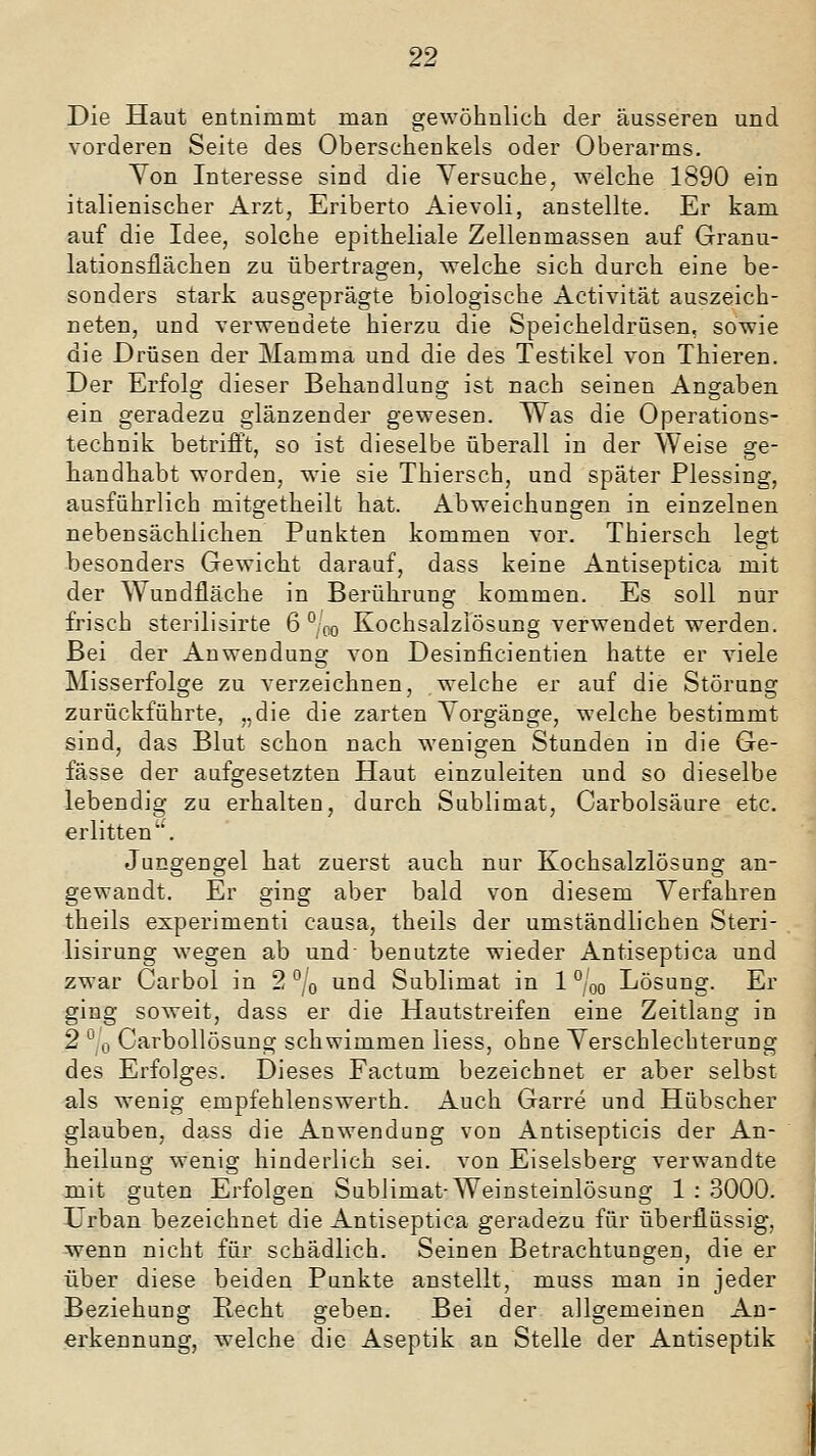 Die Haut entnimmt man gewöhnlich der äusseren und vorderen Seite des Oberschenkels oder Oberarms. Yon Interesse sind die Versuche, welche 1890 ein italienischer Arzt, Eriberto Aievoli, anstellte. Er kam auf die Idee, solche epitheliale Zellenmassen auf Granu- lationsflächen zu übertragen, welche sich durch eine be- sonders stark ausgeprägte biologische Activität auszeich- neten, und verwendete hierzu die Speicheldrüsen, sowie die Drüsen der Mamma und die des Testikel von Thieren. Der Erfolg dieser Behandlung ist nach seinen Angaben ein geradezu glänzender gewesen. Was die Operations- technik betrifft, so ist dieselbe überall in der Weise ge- handhabt worden, wie sie Thiersch, und später Plessing, ausführlich mitgetheilt hat. Abweichungen in einzelnen nebensächlichen Punkten kommen vor. Thiersch legt besonders Gewicht darauf, dass keine Antiseptica mit der Wundfläche in Berührung kommen. Es soll nur frisch sterilisirte 6 ° oo Kochsalzlösung verwendet werden. Bei der Anwendung von Desinficientien hatte er viele Misserfolge zu verzeichnen, welche er auf die Störung zurückführte, „die die zarten Vorgänge, welche bestimmt sind, das Blut schon nach wenigen Stunden in die Ge- fässe der aufgesetzten Haut einzuleiten und so dieselbe lebendig zu erhalten, durch Sublimat, Carbolsäure etc. erlitten''. Jungengel hat zuerst auch nur Kochsalzlösung an- gewandt. Er ging aber bald von diesem Verfahren theils experimenti causa, theils der umständlichen Steri- lisirung wegen ab und- benutzte wieder Antiseptica und zwar Carbol in 2 ^/o und Sublimat in 1 ° qq Lösung. Er ging soweit, dass er die Hautstreifen eine Zeitlang in 2 °'o Carbollösung schwimmen liess, ohne Verschlechterung des Erfolges. Dieses Factum bezeichnet er aber selbst als wenig empfehlenswerth. Auch Garre und Hübscher glauben, dass die Anwendung von Antisepticis der An- heilung wenig hinderlich sei. von Eiseisberg verwandte mit guten Erfolgen Sublimat-Weinsteinlösung 1 : 3000. ürban bezeichnet die Antiseptica geradezu für überflüssig, wenn nicht für schädlich. Seinen Betrachtungen, die er über diese beiden Punkte anstellt, muss man in jeder Beziehung Hecht geben. Bei der allgemeinen An- erkennung, welche die Aseptik an Stelle der Antiseptik