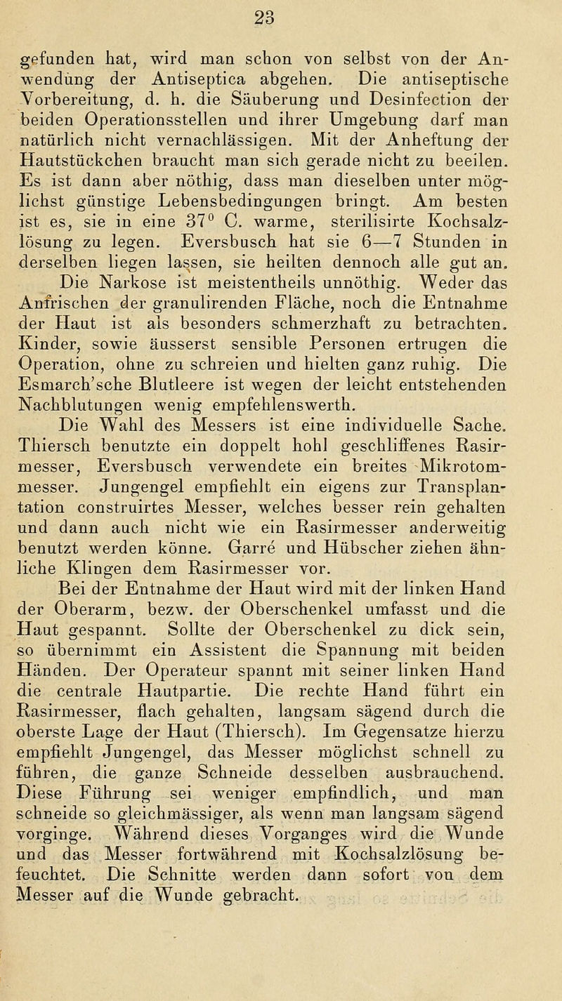 gefunden hat, wird man schon von selbst von der An- wendung der Antiseptica abgehen. Die antiseptische Vorbereitung, d. h. die Säuberung und Desinfection der beiden Operationsstellen und ihrer Umgebung darf man natürlich nicht vernachlässigen. Mit der Anheftung der Hautstückchen braucht man sich gerade nicht zu beeilen. Es ist dann aber nöthig, dass man dieselben unter mög- lichst günstige Lebensbedingungen bringt. Am besten ist es, sie in eine 37° C warme, sterilisirte Kochsalz- lösung zu legen. Eversbusch hat sie 6—7 Stunden in derselben liegen lassen, sie heilten dennoch alle gut an. Die Narkose ist meistentheils unnöthig. Weder das Anfrischen der granulirenden Fläche, noch die Entnahme der Haut ist als besonders schmerzhaft zu betrachten, Kinder, sowie äusserst sensible Personen ertrugen die Operation, ohne zu schreien und hielten ganz ruhig. Die Esmarch'sche Blutleere ist wegen der leicht entstehenden Nachblutungen wenig empfehlenswerth. Die Wahl des Messers ist eine individuelle Sache. Thiersch benutzte ein doppelt hohl geschliffenes Rasir- messer, Eversbusch verwendete ein breites Mikrotom- messer. Jungengel empfiehlt ein eigens zur Transplan- tation construirtes Messer, welches besser rein gehalten und dann auch nicht wie ein Rasirmesser anderweitig benutzt werden könne. Garre und Hübscher ziehen ähn- liche Klingen dem Rasirmesser vor. Bei der Entnahme der Haut wird mit der linken Hand der Oberarm, bezw. der Oberschenkel umfasst und die Haut gespannt. Sollte der Oberschenkel zu dick sein, so übernimmt ein Assistent die Spannung mit beiden Händen. Der Operateur spannt mit seiner linken Hand die centrale Hautpartie. Die rechte Hand führt ein Rasirmesser, flach gehalten, langsam sägend durch die oberste Lage der Haut (Thiersch). Im Gegensatze hierzu empfiehlt Jungengel, das Messer möglichst schnell zu führen, die ganze Schneide desselben ausbrauchend. Diese Führung sei weniger empfindlich, und man schneide so gleichmässiger, als wenn man langsam sägend vorginge. Während dieses Vorganges wird die Wunde und das Messer fortwährend mit Kochsalzlösung be- feuchtet. Die Schnitte werden dann sofort von demi Messer auf die Wunde gebracht.