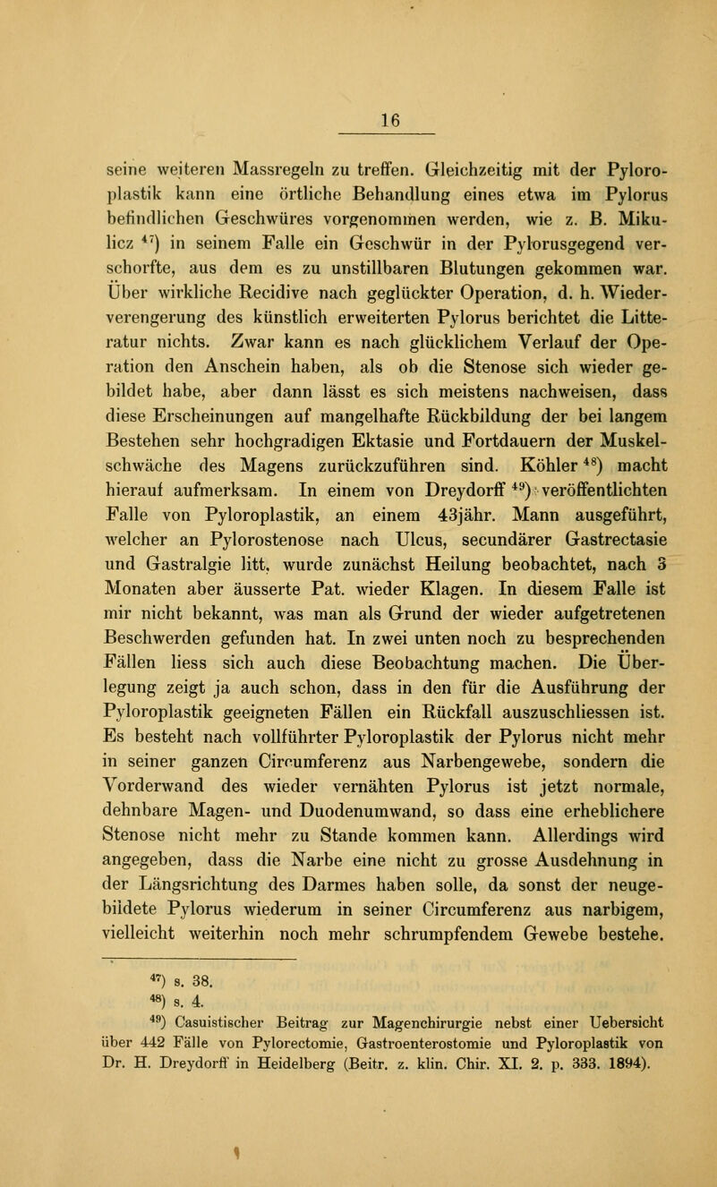 seine weiteren Massregeln zu treffen. Gleichzeitig mit der Pyloro- plastik kann eine örtliche Behandlung eines etwa im Pylorus befindlichen Geschwüres vorgenommen werden, wie z. B. Miku- licz ^') in seinem Falle ein Geschwür in der Pylorusgegend ver- schorfte, aus dem es zu unstillbaren Blutungen gekommen war. Über wirkliche Recidive nach geglückter Operation, d. h. Wieder- verengerung des künstlich erweiterten Pylorus berichtet die Litte- ratur nichts. Zwar kann es nach glücklichem Verlauf der Ope- ration den Anschein haben, als ob die Stenose sich wieder ge- bildet habe, aber dann lässt es sich meistens nachweisen, dass diese Erscheinungen auf mangelhafte Rückbildung der bei langem Bestehen sehr hochgradigen Ektasie und Fortdauern der Muskel- schwäche des Magens zurückzuführen sind. Köhler *^) macht hierauf aufmerksam. In einem von Dreydorff *^) veröffentlichten Falle von Pyloroplastik, an einem 43jähr. Mann ausgeführt, Avelcher an Pylorostenose nach Ulcus, secundärer Gastrectasie und Gastralgie litt, wurde zunächst Heilung beobachtet, nach 3 Monaten aber äusserte Pat. wieder Klagen. In diesem Falle ist mir nicht bekannt, was man als Grund der wieder aufgetretenen Beschwerden gefunden hat. In zwei unten noch zu besprechenden Fällen Hess sich auch diese Beobachtung machen. Die Über- legung zeigt ja auch schon, dass in den für die Ausführung der Pyloroplastik geeigneten Fällen ein Rückfall auszuschliessen ist. Es besteht nach vollführter Pyloroplastik der Pylorus nicht mehr in seiner ganzen Circumferenz aus Narbengewebe, sondern die Vorderwand des wieder vernähten Pylorus ist jetzt normale, dehnbare Magen- und Duodenumwand, so dass eine erheblichere Stenose nicht mehr zu Stande kommen kann. Allerdings Avird angegeben, dass die Narbe eine nicht zu grosse Ausdehnung in der Längsrichtung des Darmes haben solle, da sonst der neuge- bildete Pylorus wiederum in seiner Circumferenz aus narbigem, vielleicht weiterhin noch mehr schrumpfendem Gewebe bestehe. «) s. 38. *») s. 4. *^) Casuistischer Beitrag zur Magenchirurgie nebst einer Uebersicht über 442 Fälle von Pylorectomie, Grastroenterostomie und Pyloroplastik von Dr. H. Dreydorfi' in Heidelberg (Beitr. z. klin. Chir. XI. 2. p. 333. 1894).