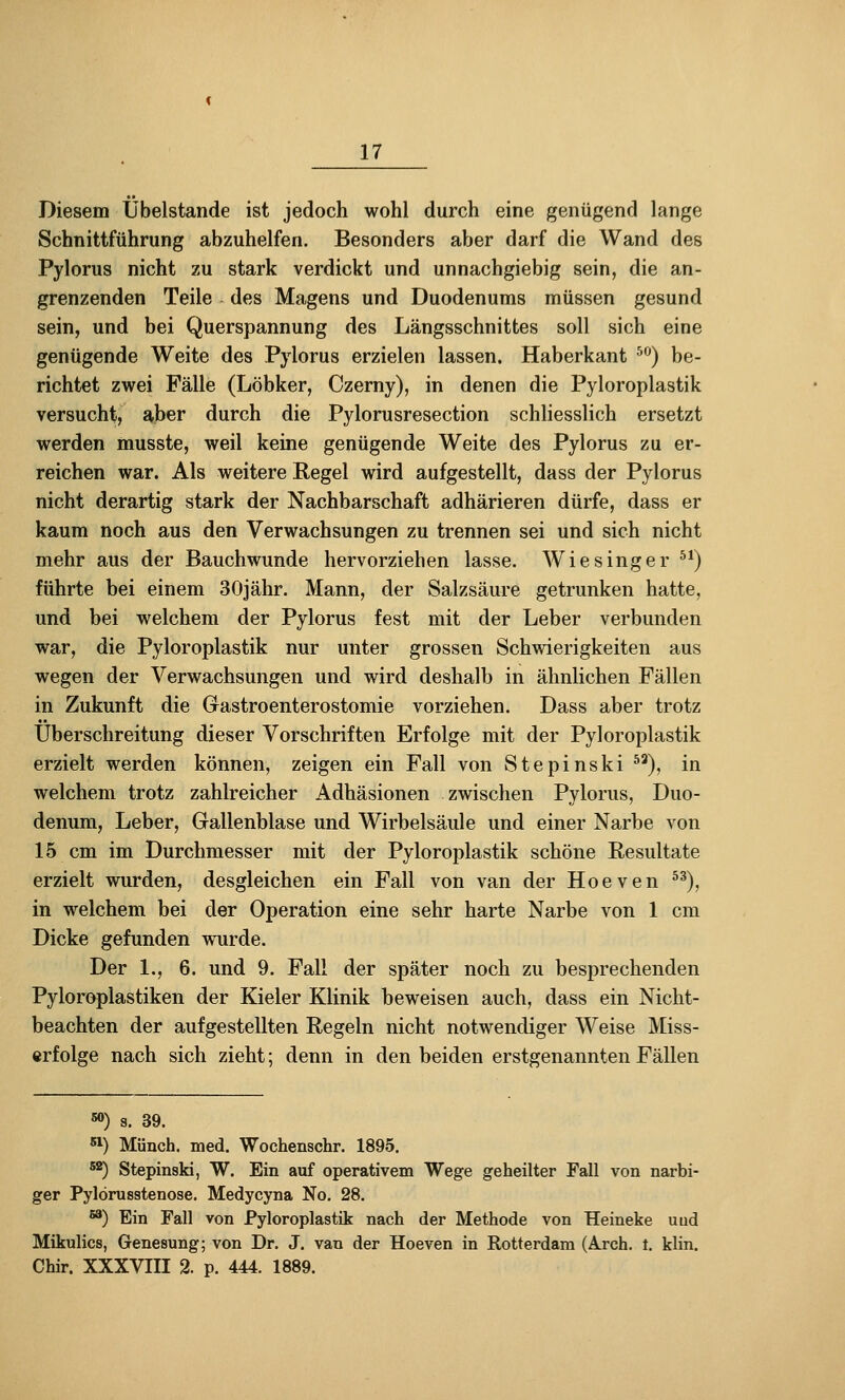 Diesem Ubelstande ist jedoch wohl durch eine genügend lange Schnittführung abzuhelfen. Besonders aber darf die Wand des Pylorus nicht zu stark verdickt und unnachgiebig sein, die an- grenzenden Teile des Magens und Duodenums müssen gesund sein, und bei Querspannung des Längsschnittes soll sich eine genügende Weite des Pylorus erzielen lassen. Haberkant ^'^) be- richtet zwei Fälle (Löbker, Czerny), in denen die Pyloroplastik versucht, aber durch die Pylonisresection schliesslich ersetzt werden musste, weil keine genügende Weite des Pylorus zu er- reichen war. Als weitere Regel wird aufgestellt, dass der Pylorus nicht derartig stark der Nachbarschaft adhärieren dürfe, dass er kaum noch aus den Verwachsungen zu trennen sei und sich nicht mehr aus der Bauchwunde hervorziehen lasse. Wiesinger ^*) führte bei einem 30jähr. Mann, der Salzsäure getrunken hatte, und bei welchem der Pylorus fest mit der Leber verbunden war, die Pyloroplastik nur unter grossen Schwierigkeiten aus wegen der Verwachsungen und wird deshalb in ähnlichen Fällen in Zukunft die Gastroenterostomie vorziehen. Dass aber trotz Überschreitung dieser Vorschriften Erfolge mit der Pyloroplastik erzielt werden können, zeigen ein Fall von Stepinski ^'), in welchem trotz zahlreicher Adhäsionen zwischen Pylorus, Duo- denum, Leber, Gallenblase und Wirbelsäule und einer Narbe von 15 cm im Durchmesser mit der Pyloroplastik schöne Resultate erzielt wurden, desgleichen ein Fall von van der Hoeven ^^), in welchem bei der Operation eine sehr harte Narbe von 1 cm Dicke gefunden wurde. Der 1., 6. und 9. Fall der später noch zu besprechenden Pyloroplastiken der Kieler Klinik beweisen auch, dass ein Nicht- beachten der aufgestellten Regeln nicht notwendiger Weise IVfiss- erfolge nach sich zieht; denn in den beiden erstgenannten Fällen «>) s. 39. ^) Münch. med. Wochenschr. 1895. ^*) Stepinski, W. Ein auf operativem Wege geheilter Fall von narbi- ger Pylorusstenose. Medycyna No. 28. ^) Ein Fall von Pyloroplastik nach der Methode von Heineke uud Mikulics, Genesung; von Dr. J. van der Hoeven in Rotterdam (Ä.rch. t. klin. Chir. XXXVIII 2. p. 444. 1889.