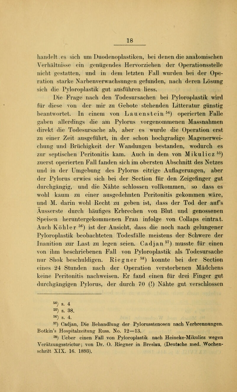 handelt,CS sich um Duodenoplastiken, hei denen die anatomischen Verhältnisse ein genügendes Hervorziehen der Operationsstelle nicht gestatten, und in dem letzten Fall wurden bei der Ope- ration starke Narhenverwachsungen gefunden, nach deren Lösung sich die Pyloroplastik gut ausführen Hess. Die Frage nach den Todesursachen bei Pyloroplastik wird für diese von der mir zu Gebote stehenden Litteratur günstig beantwortet. In einem von Lauenstein ^^) operierten Falle gaben allerdings die am Pylorus vorgenommenen Massnahmen direkt die Todesursache ab, aber es wurde die Operation erst zu einer Zeit ausgeführt, in der schon hochgradige Magenerwei- chung und Brüchigkeit der Wandungen bestanden, wodurch es zur septischen Peritonitis kam. Auch in dem von Mikulicz ^^) zuerst operierten Fall fanden sich im obersten Abschnitt des Netzes und in der Umgebung des Pylorus eitrige Auflagerungen, aber der Pylorus erwies sich bei der Section für den Zeigefinger gut durchgängig, und die Nähte schlössen vollkommen, so dass es M^ohl kaum zu einer ausgedehnten Peritonitis gekommen wäre, und M. darin wohl Recht zu geben ist, dass der Tod der auf's Äusserste durch häutiges Erbrechen von Blut und genossenen Speisen heruntergekommenen Frau infolge von Collaps eintrat. Auch Köhler ^^) ist der Ansicht, dass die noch nach gelungener Pyloroplastik beobachteten Todesfälle meistens der Schwere der Inanition zur Last zu legen seien. Cadjan^^) musste für einen von ihm beschriebenen Fall von Pyloroplastik als Todesursache nur Shok beschuldigen. Riegner ^^) konnte bei der Section eines 24 Stunden nach der Operation verstorbenen Mädchens keine Peritonitis nachweisen. Er fand einen für drei Finger gut durchgängigen Pylorus, der durch 70 (!) Nähte gut verschlossen 54) S. 4 55) s. 38. 56) S. 4. 5''') Cadjan, Die Behandlung der Pylorusstenosen nach Verbrennungen. Botkin's Hospitalzeitung Russ. No. 12—13. 58) Ueber einen Fall von Pyloroplastik nach Heineke-Mikulicz wegen Verätzungsstrictur; von Dr. O. Riegner in Breslau. (Deutsche med. Wochen- schrift XIX. 16. 1893).