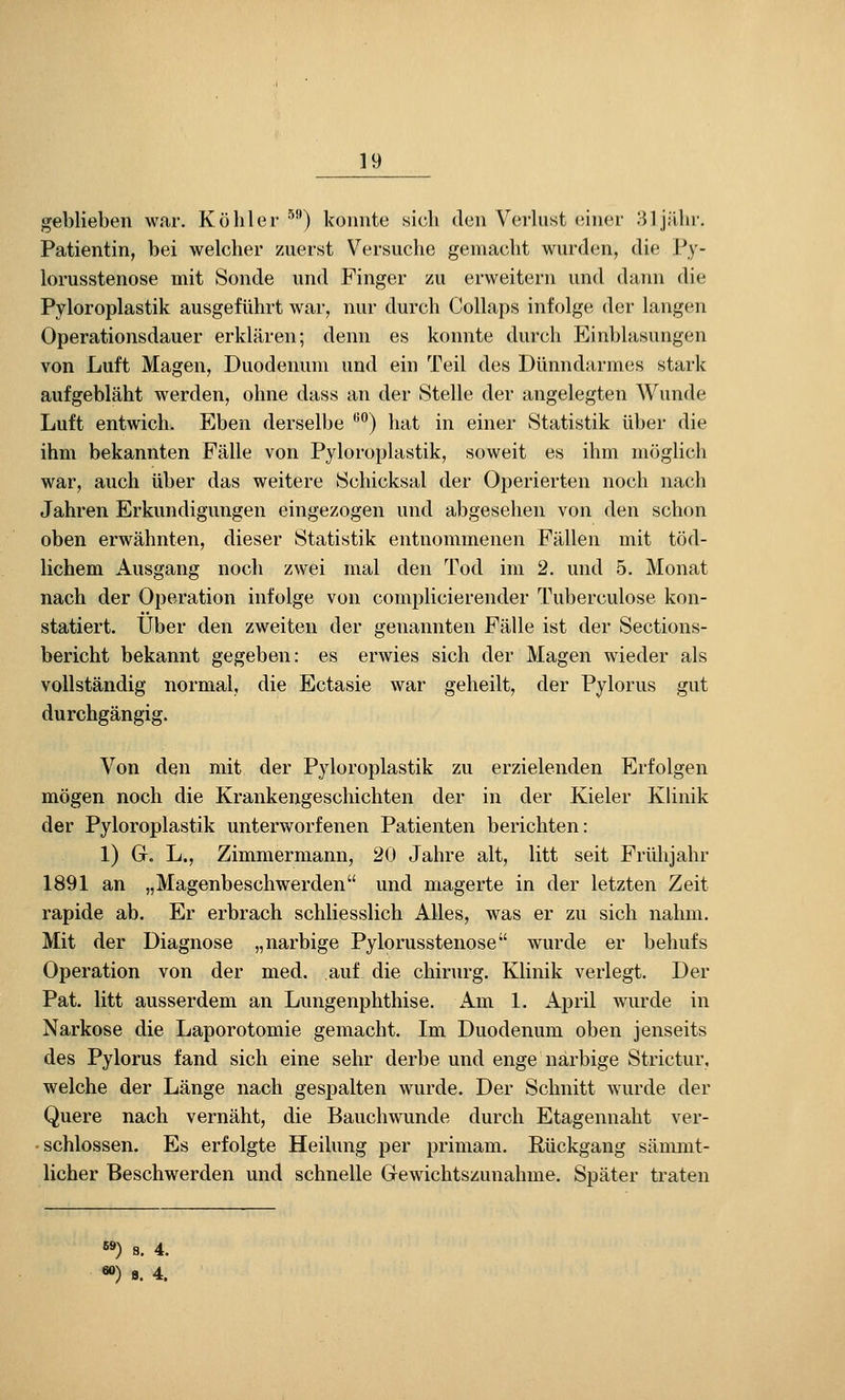 geblieben war. Köhler ^^) konnte sicli den Verlust (iiner 81jilln'. Patientin, bei welcher zuerst V^ersuche gemacht wurden, die Py- lorusstenose mit Sonde und Finger zu erweitern und dann die Pyloroplastik ausgeführt war, nur durch Collaps infolge der langen Operationsdauer erklären; denn es konnte durch Einblasungen von Luft Magen, Duodenum und ein Teil des Dünndarmes stark aufgebläht werden, ohne dass an der Stelle der angelegten Wunde Luft entwich. Eben derselbe '^°) hat in einer Statistik über die ihm bekannten Fälle von Pyloroplastik, soweit es ihm möglich war, auch über das weitere Schicksal der Operierten noch nach Jahren Erkundigungen eingezogen und abgesehen von den schon oben erwähnten, dieser Statistik entnommenen Fällen mit töd- lichem Ausgang noch zwei mal den Tod im 2. und 5. Monat nach der Operation infolge von complicierender Tuberculose kon- statiert. Über den zweiten der genannten Fälle ist der Sections- bericht bekannt gegeben: es erwies sich der Magen wieder als vollständig normal, die Ectasie war geheilt, der Pylorus gut durchgängig. Von den mit der Pyloroplastik zu erzielenden Erfolgen mögen noch die Krankengeschichten der in der Kieler Klinik der Pyloroplastik unterworfenen Patienten berichten: 1) Gc L., Zimmermann, 20 Jahre alt, litt seit Frühjahr 1891 an „Magenbeschwerden und magerte in der letzten Zeit rapide ab. Er erbrach schliesslich Alles, was er zu sich nahm. Mit der Diagnose „narbige Pylorusstenose wurde er behufs Operation von der med. auf die chirurg. Klinik verlegt. Der Pat. litt ausserdem an Lungenphthise. Am 1. April wurde in Narkose die Laporotomie gemacht. Im Duodenum oben jenseits des Pylorus fand sich eine sehr derbe und enge narbige Strictur, welche der Länge nach gespalten wurde. Der Schnitt wurde der Quere nach vernäht, die Bauchwunde durch Etagennaht ver- • schlössen. Es erfolgte Heilung per primam. Rückgang sämmt- licher Beschwerden und schnelle Gewichtszunahme. Später traten s») 8. 4. «») s. 4.