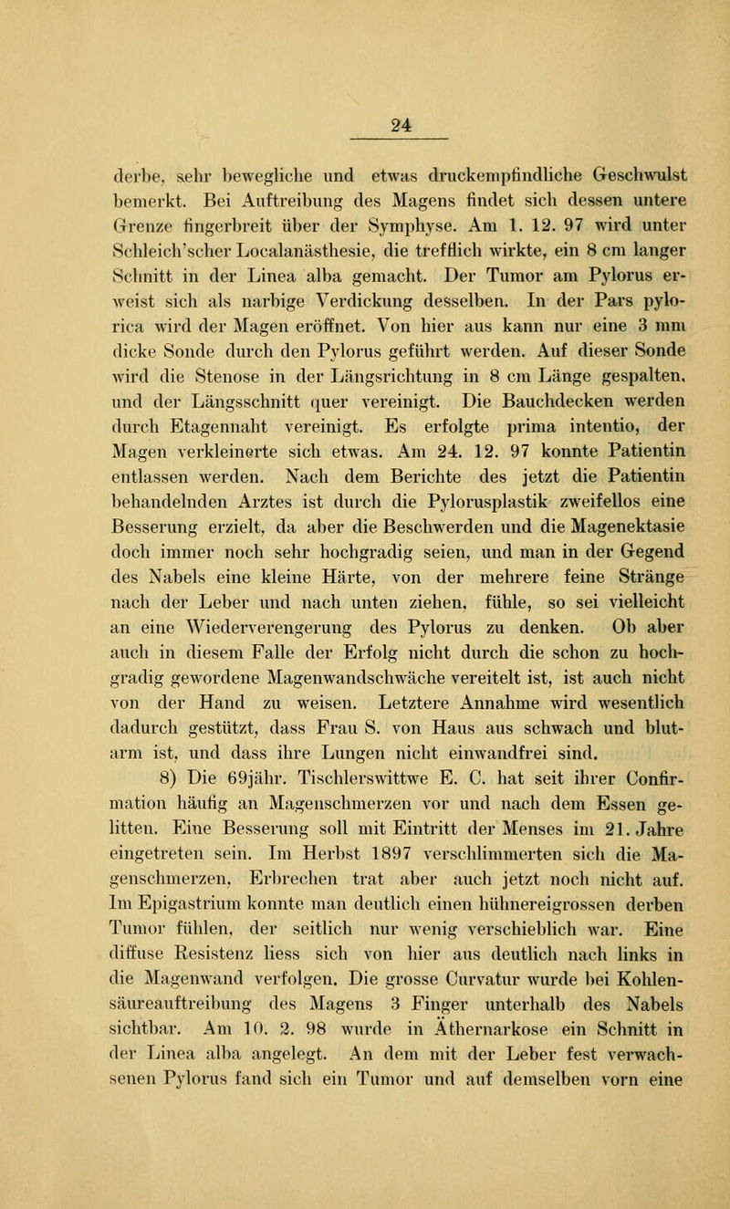 derbe, &ehr bewegliche und etwas druckemptindliche Geschwulst bemerkt. Bei Auftreibung des Magens findet sich dessen untere Grenze fingerbreit über der Symphyse. Am 1. 12. 97 wird unter Schleich'scher Loealanästhesie, die trefflich wirkte, ein 8 cm langer Schnitt in der Linea alba gemacht. Der Tumor am Pylorus er- weist sich als narbige Verdickung desselben. In der Pars pylo- rica wird der Magen eröffnet. Von hier aus kann nur eine 3 mm dicke Sonde durch den Pylorus geführt werden. Auf dieser Sonde Avird die Stenose in der Längsrichtung in 8 cm Länge gespalten, und der Längsschnitt quer vereinigt. Die Bauchdecken werden durch Etagennaht vereinigt. Es erfolgte prima intentio, der Magen verkleinerte sich etwas. Am 24. 12. 97 konnte Patientin entlassen werden. Nach dem Berichte des jetzt die Patientin behandelnden Arztes ist durch die Pylorusplastik zweifellos eine Besserung erzielt, da aber die Beschwerden und die Magenektasie doch immer noch sehr hochgradig seien, und man in der Gegend des Nabels eine kleine Härte, von der mehrere feine Stränge nach der Leber und nach unten ziehen, fühle, so sei vielleicht an eine Wiederverengerung des Pylorus zu denken. Ob aber auch in diesem Falle der Erfolg nicht durch die schon zu hocl> gradig gewordene Magenwandschwäche vereitelt ist, ist auch nicht von der Hand zu weisen. Letztere Annahme wird wesentlich dadurch gestützt, dass Frau S. von Haus aus schwach und blut- arm ist, und dass ihre Lungen nicht einwandfrei sind. 8) Die 69jähr. Tischlerswittw^e E. C. hat seit ihrer Confir- mation häutig an Magenschmerzen vor und nach dem Essen ge- litten. Eine Besserung soll mit Eintritt der Menses im 21. Jahre eingetreten sein. Im Herbst 1897 verschlimmerten sich die Ma- genschmerzen, Erl)rechen trat aber auch jetzt noch nicht auf. Im Epigastrium konnte man deutlich einen hühnereigrossen derben Tumor fühlen, der seitlich nur wenig verschieblich war. Eine diffuse Resistenz Hess sich von hier aus deutlich nach links in die Magenw^and verfolgen. Die grosse Curvatur w^urde bei Kohlen- säureauftreibung des Magens 3 Finger unterhalb des Nabels sichtbar. Am 10. 2. 98 wurde in Athernarkose ein Schnitt in der Linea alba angelegt. An dem mit der Leber fest verwach- senen Pylorus fand sich ein Tumor und auf demselben vorn eine