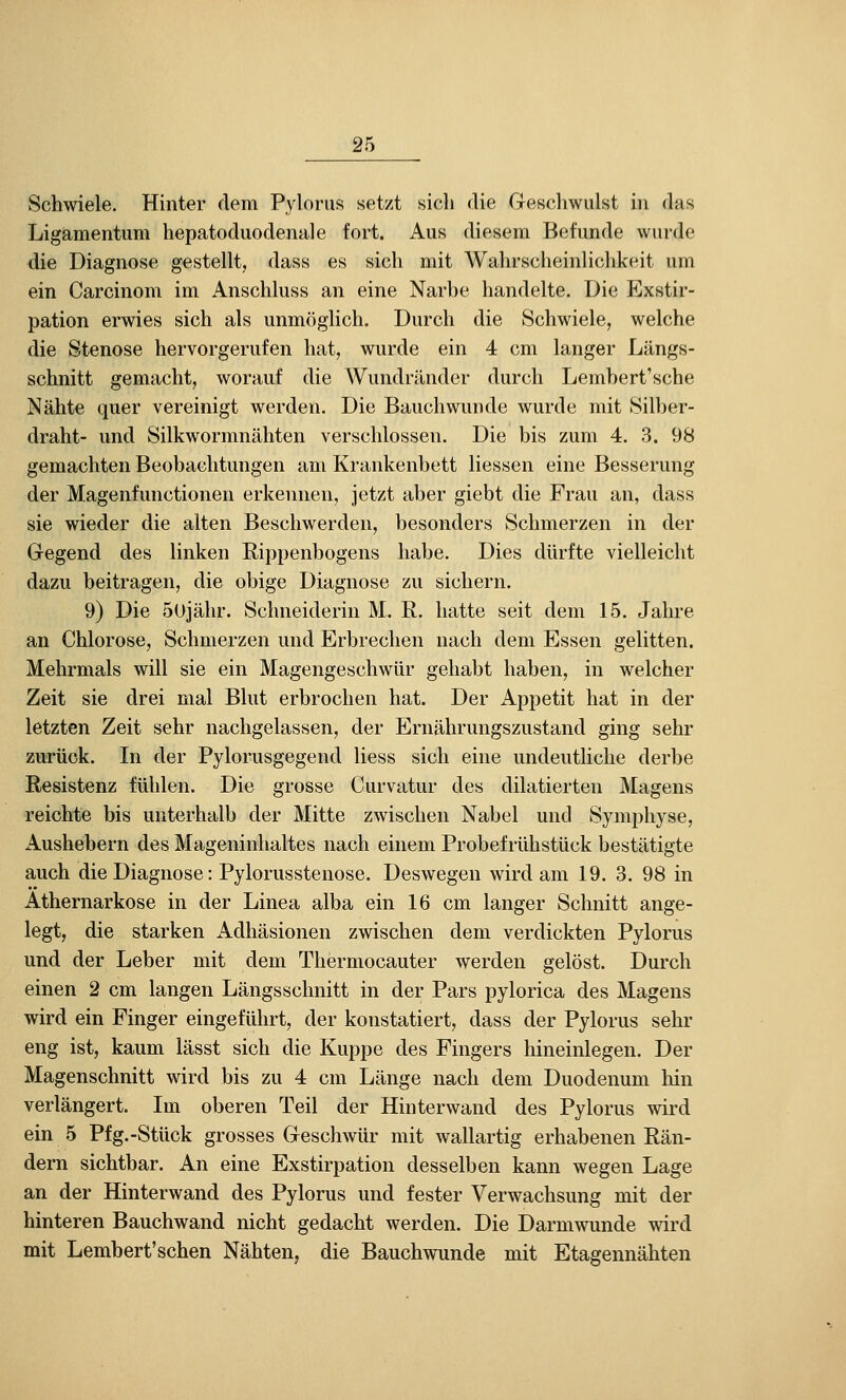 Schwiele. Hinter dem Pylonis set/t sicli die Geschwulst in das Ligamentum hepatoduodenale fort. Aus diesem Befunde wurde die Diagnose gestellt, dass es sich mit Wahrscheinlichkeit um ein Carcinom im Anschluss an eine Narbe handelte. Die Exstir- pation erwies sich als unmöglich. Durch die Schwiele, welche die Stenose hervorgerufen hat, wurde ein 4 cm langer Längs- schnitt gemacht, worauf die Wundränder durch Lemhert'sche Nähte quer vereinigt werden. Die Bauchwunde wurde mit Silber- draht- und Silkwormnähten verschlossen. Die bis zum 4. 3. 98 gemachten Beobachtungen am Krankenbett Hessen eine Besserung der Magenfunctionen erkennen, jetzt aber giebt die Frau an, dass sie wieder die alten Beschwerden, besonders Schmerzen in der Gegend des linken Rippenbogens habe. Dies dürfte vielleicht dazu beitragen, die obige Diagnose zu sichern. 9) Die 50jähr. Schneiderin M. R. hatte seit dem 15. Jahre an Chlorose, Schmerzen und Erbrechen nach dem Essen gelitten. Mehrmals will sie ein Magengeschwür gehabt haben, in welcher Zeit sie drei mal Blut erbrochen hat. Der Appetit hat in der letzten Zeit sehr nachgelassen, der Ernährungszustand ging sehr zurück. In der Pylorusgegend liess sich eine undeutliche derbe Resistenz fühlen. Die grosse Curvatur des dilatierten Magens reichte bis unterhalb der Mitte zwischen Nabel und Symphyse, Aushebern des Mageninhaltes nach einem Probefrühstück bestätigte auch die Diagnose: Pylorusstenose. Deswegen wird am 19. 3. 98 in Athernarkose in der Linea alba ein 16 cm langer Schnitt ange- legt, die starken Adhäsionen zwischen dem verdickten Pylorus und der Leber mit dem Thermocauter werden gelöst. Durch einen 2 cm langen Längsschnitt in der Pars pylorica des Magens wird ein Finger eingeführt, der konstatiert, dass der Pylorus sehr eng ist, kaum lässt sich die Kuppe des Fingers hineinlegen. Der Magensclmitt wird bis zu 4 cm Länge nach dem Duodenum hin verlängert. Im oberen Teil der Hinterwand des Pylorus wird ein 5 Pfg.-Stück grosses Geschwiu' mit wallartig erhabenen Rän- dern sichtbar. An eine Exstirpation desselben kann wegen Lage an der Hinterwand des Pylorus und fester Verwachsung mit der hinteren Bauchwand nicht gedacht werden. Die Darmwunde wird mit Lembert'schen Nähten, die Bauchwunde mit Etagennähten