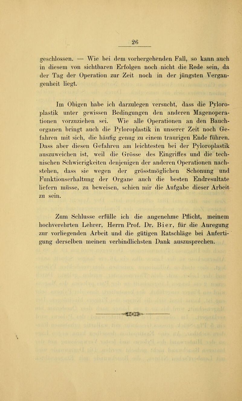 geschlossen. — Wie bei dem vorhergehenden Fall, so kann auch in diesem von sichtbaren Erfolgen noch nicht die Rede sein, da der Tag der Operation zur Zeit noch in der jüngsten Vergan- genheit liegt. Im Obigen habe ich darzulegen versucht, dass die Pyloro- plastik unter gewissen Bedingungen den anderen Magenopera- tionen vorzuziehen sei. Wie alle Operationen an den Bauch- organen bringt auch die Pyloroplastik in unserer Zeit noch Ge- fahren mit sich, die häufig genug zu einem traurigen Ende führen. Dass aber diesen Gefahren am leichtesten bei der Pyloroplastik auszuweichen ist, weil die Grösse des Eingriffes und die tech- nischen Schwierigkeiten denjenigen der anderen Operationen nach- stehen, dass sie wegen der grösstmöglichen Schonung und Funktionserhaltung der Organe auch die besten Endresultate liefern müsse, zu beweisen, schien mir die Aufgabe dieser Arbeit zu sein. Zum Schlüsse erfülle ich die angenehme Pflicht, meinem hochverehrten Lehrer, Herrn Prof. Dr. Bier, für die Anregung zur vorliegenden Arbeit und die gütigen Ratschläge bei Anferti- gung derselben meinen verbindlichsten Dank auszusprechen.