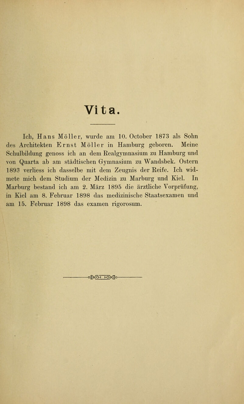 Vita. Ich, Hans Möller, wurde am 10. October 1873 als Sohn des Architekten Ernst Möller in Hamburg geboren. Meine Schulbildung genoss ich an dem Realgymnasium zu Hamburg und von Quarta ab am städtischen Gymnasium zu Wandsbek, Ostern 1893 verliess ich dasselbe mit dem Zeugnis der Reife. Ich wid- mete mich dem Studium der Medizin zu Marburg und Kiel. In Marburg bestand ich am 2. März 1895 die ärztliche Vorprüfung, in Kiel am 8. Februar 1898 das medizinische Staatsexamen und am 15. Februar 1898 das examen rigorosum.