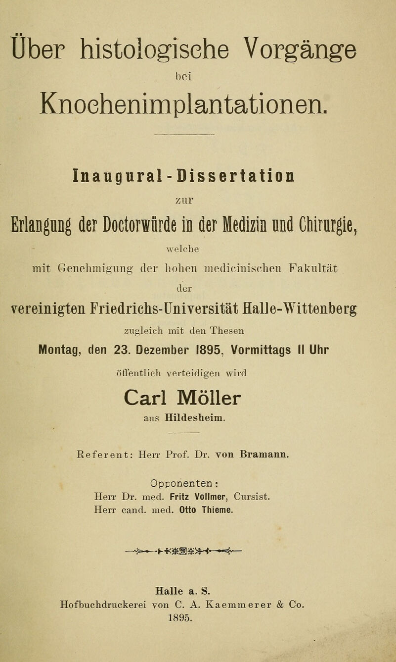 über histologische Vorgänge bei Knoehenimplantationen. In augural-Dissertation zur Erlangung der Doctorwürde in der Medizin nnd Chirurgie, welche mit Genehmig'iing- der lioheu luedicimischen Fakultät der vereinigten Friedrichs-Universität flalJe-Wittenberg zugleich mit den Thesen Montag, den 23. Dezember 1895, Vormittags II Uhr öffentlich verteidigen wird Carl Möller aus Hildesheim. Referent: HeiT Prof. Dr. von Bramann. Opponenten: Herr Dr. med. Fritz Vollmer, Cursist. Herr cand. med. Otto Thieme. Halle a. S. Hofbuchdruckerei von C. A. Kaemmerer & Co. 1895.