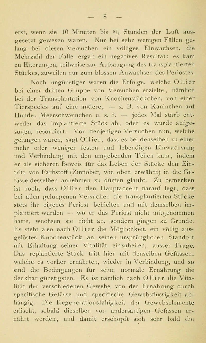 erst, wenn sie 10 Minuten bis gesetzt gewesen waren. Nur bei selir wenigen Fällen ge- lang bei diesen X^ersuchen ein völliges Einwachsen, die Mehrzahl der Fälle ergab ein negatives Resultat: es kam zu Eiterungen, teilweise zur Aufsaugung des transplantierten Stückes, zuweilen nur zum blossen Anwachsen des Periostes. Noch ungünstiger waren die Erfolge, welche Ollier bei einer dritten Gruppe von Versuchen erzielte, nämlich bei der Transplantation von Knochenstückchen, von einer Tierspecies auf eine andere, — z. B. von Kaninchen auf Hunde, Meerschweinchen u. s. f. jedes Mal starb ent- weder das implantierte .Stück ab, oder es wurde aufge- sogen, resorbiert. Von denjenigen Versuchen nun, welche cfeluncfen waren, sagrt Ollier, dass es bei denselben zu einer mehr o:!er weniger festen und lebendigen Einwachsung und Verbindung mit den umgebenden Teilen kam, indem er als sicheren Beweis für das Leben der Stücke den Ein- tritt von Farbstoff (Zinnober, wie oben erwähnt) in die Ge- fässe desselben annehmen zu dürfen glaubt. Zu bemerken ist noch, dass Olli er den Hauptaccent darauf legt, dass bei allen gelungenen Versuchen die transplantierten Stücke stets ihr eigenes Periost behielten und mit demselben im- plantiert wurden - - wo er das Periost nicht mitgenommen hatte, wuchsen sie nicht an, sondern gingen zu Grunde. Es steht also nach Olli er die Möglichkeit, ein völlig aus- gelöstes Knochenstück an seinen ursprünglichen Standort mit Erhaltung seiner Vitalität einzuheilen, ausser Frage. Das replantierte Stück tritt hier mit denselben Gefässen, welche es vorher ernährten, wieder in Verbindung, und so sind die Bedingungen für seine normale Ernährung die denkbar günstigsten. Es ist nämlich nach Olli er die Vita- lität der verschiedenen Gewebe von der Ernährung durch specifische Gefässe und specifische Gewebsflüssigkeit ab- hängig. Die Regenerationsfähigkeit der Gewebselemente erlischt, sobald dieselben von andersartigen Gefässen er- nährt nerden, und damit erschöpft sich sehr bald die