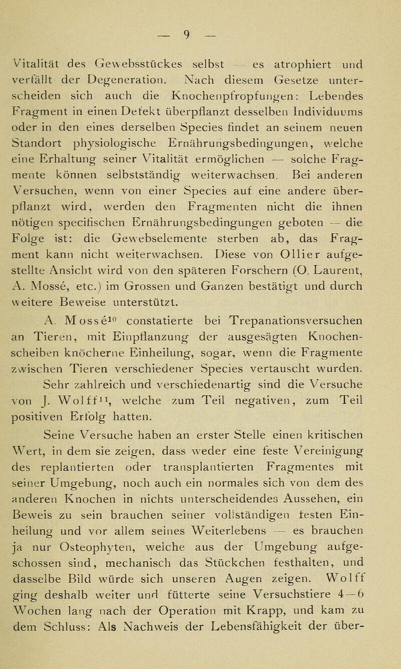 Vitalität des Gevvebsstückes selbst - es atrophiert und verfällt der Degeneration. Nach diesem Gesetze unter- scheiden sich auch die Knochenpfropfunoen: Lebendes Fragment in einen Defekt überpflanzt desselben Individuums oder in den eines derselben Species findet an seinem neuen Standort physiologische Ernährungsbedingungen, welche eine Erhaltung seiner Vitalität ermöglichen — solche Frag- mente können selbstständig weiterwachsen. Bei anderen Versuchen, wenn von einer Species auf eine andere über- pflanzt wird, werden den Fragmenten nicht die ihnen nötigen specifischen Ernährungsbedingungen geboten — die Folge ist: die Gewebselemente sterben ab, das Frag- ment kann nicht weiterwachsen. Diese von Ol Her aufge- stellte Ansicht wird von den späteren Forschern (O. Laurent, A. Mosse, etc.) im Grossen und Ganzen bestätigt und durch v\'eitere Beweise unterstützt. A. Mosse^o constatierte bei Trepanationsversuchen an Tieren, mit Einpflanzung der ausgesägten Knochen- scheiben knöcherne Einheilung, sogar, wenn die Fragmente zwischen Tieren verschiedener Species vertauscht wurden. Sehr zahlreich und verschiedenartig sind die Versuche von J. Wolff 11, welche zum Teil negativen, zum Teil positiven Erfolg hatten. Seine Versuche haben an erster Stelle einen kritischen Wert, in dem sie zeigen, dass weder eine feste Vereinigung des replantierten oder transplantierten Fragmentes mit seiner Umgebung, noch auch ein normales sich von dem des anderen Knochen in nichts unterscheidendes Aussehen, ein Beweis zu sein brauchen seiner vollständigen festen Ein- heilung und vor allem seines Weiterlebens — es brauchen ja nur Osteophyten, welche aus der Umgebung aufge- schossen sind, mechanisch das Stückchen festhalten, und dasselbe Bild würde sich unseren Augen zeigen. Woltf ging deshalb weiter und fütterte seine Versuchstiere 4 — 6 Wochen lang nach der Operation mit Krapp, und kam zu dem Schluss: Als Nachweis der Lebensfähigkeit der über-