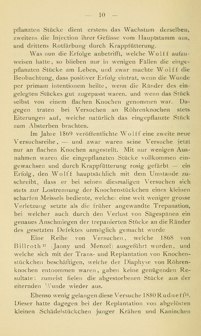 pflanzten Stücke dient erstens das Wachstum derselben, zweitens die Injection ihrer Gefässe vom Ilauptstamm aus, und drittens Rotfärbung durch Krappfütterung. Was nun die Erfolge anbetrifft, welche Wolf f autzu- weisen hatte, so blieben nur in wenigen Fällen die einge- pflanzten Stücke am Leben, und zwar machte Wolff die Beobachtung, dass positiver Erfolg eintrat, wenn die Wunde per primam intentionem heilte, wenn die Ränder des ein- gelegten Stückes gut zugepasst waren, und wenn das Stück selbst von einem flachen Knochen genommen war. Da- gegen traten bei Versuchen an Röhrenknochen stets Eiterungen auf, welche natürlich das eingepflanzte Stück zum Absterben brachten. Im Jahre 1869 veröffentlichte Wolffeine zweite neue Versuchsreihe, — und zwar waren seine Versuche -jetzt nur an flachen Knochen angestellt. Mit nur wenigen Aus- nahmen waren die eingepflanzten Stücke vollkommen ein- gewachsen und durch Krappfütterung rosig gefärbt — ein Erfolg, den Wolff hauptsächlich mit dem Umstände zu- schreibt, dass er bei seinen diesmaligen Versuchen sich stets zur Lostrennung der Knochenstückchen eines kleinen scharfen Meisseis bediente, welcher eine weit weniger grosse Verletzung setzte als die früher angewandte Trepanation, bei welcher auch durch den Verlust von Sägespänen ein genaues Anschmiegen der trepanierten Stücke an die Ränder des gesetzten Defektes unmöglich gemacht wurde Eine Reihe von Versuchen, welche 1868 von Billroth 12 (Janny und Menzel) ausgeführt wurden, und welche sich mit der Trans- und Replantation von Knochen- stiickchen beschäftigen, welche der Diaphyse von Röhren- knochen entnommen waren , gaben keine genügenden Re- sultate : zumeist fielen die abgestorbenen Stücke aus der eiternden Wunde wieder aus. Ebenso wenig gelangen diese Versuche 1880 R u d n e f O-*. Dieser hatte dagegen bei der Replantation von abgelösten kleinen Schädelstückchen junger Krähen und Kaninchen