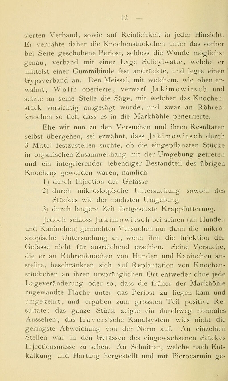 — la- sierten Verband, sowie auf Reinlichkeit in jeder Hinsicht. Er vernähte daher die Knochenstückchen unter das vorher bei Seite g-eschobene Periost, schloss die Wunde möghclisi genau, verband mit einer Lage Salicylwatte, v^^elche er mittelst einer Gummibinde test andrückte, und legte einen Gvpsverband an. Den Meissel, mit welchem, wie oben er- wähnt, Wolff operierte, verwarf Jakimowitsch und setzte an seine Stelle die Säge, mit welcher das Knochen- stück vorsichtig ausgesägt wurde, und zwar an Röhren- knochen so tief, dass es in die Markhöhle penetrierte. Ehe wir nun zu den Versuchen und ihren Resultaten selbst übergehen, sei erwähnt, dass Jakimowitsch durch 3 Mittel festzustellen suchte, ob die eingepflanzten Stücke in organischen Zusammenhang mit der Umgebung getreten und ein integrierender lebendiger Bestandteil des übrigen Knochens geworden waren, nämlich 1) durch Injection der Gefässe 2) durch mikroskopische Untersuchung sowohl des Stückes wie der nächsten Umgebung 3) durch längere Zeit fortgesetzte Krappfütterung. Jedoch schloss Jakimowitsch bei seinen (an Hunden und Kaninchen) gemachten V^ersuchen nur dann die mikro- skopische Untersuchung an, wenn ihm die Injektion der Gefässe nicht für ausreichend erschien. Seine Versuche, die er an Röhrenknochen von Hunden und Kaninchen an- stellte, beschränkten sich auf Replantation von Knochen- stückchen an ihren ursprünglichen Ort entweder ohne jede Lageveränderung oder so, dass die früher der Markhöhle zugewandte Fläche unter das Periost zu liegen kam und umgekehrt, und ergaben zum grössten Teil positive Re- sultate: das ganze Stück zeigte ein durchweg normales Aussehen, das Havers'sche Kanalsvstem wies nicht die geringste Abweichung von der Norm auf. An einzelnen Stellen war in den Gefässen des eingewachsenen Stückes Injectionsmasse zu sehen. An Schnitten, welche nach Ent- kalkung und tlärtung hergestellt und mit Picrocarmin ge-