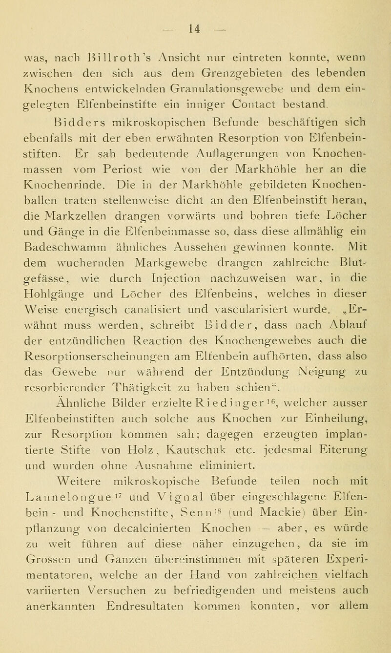 was, nach BiUrotli's Ansicht nur eintreten konnte, wenn zwischen den sich aus dem Grenzgebieten des lebenden Knochens entwickelnden Granulationsgewebe und dem ein- gelegten Elfenbeinstifte ein inniger Contact bestand. Bidders mikroskopischen Befunde beschäftigen sich ebenfalls mit der eben erwähnten Resorption von Elfenbein- stiften. Er sah bedeutende Auflagerungen von Knochen- massen vom Periost wie von der Markhöhle her an die Knochenrinde. Die in der Markhöhle gebildeten Knochen- ballen traten stellenweise dicht an den Elfenbeinstift heran, die Markzellen drangen vorwärts und bohren tiefe Löcher und Gänge in die Elfenbeinmasse so, dass diese allmählig ein Badeschwamm ähnliches Aussehen gewinnen konnte. Mit dem wuchernden Markgewebe drangen zahlreiche Blut- gefässe, wie durch Injection nachzuweisen war, in die Hohlgänge und Löcher des Elfenbeins, welches in dieser Weise energisch canalisiert und vascularisiert wurde. „Er- wähnt muss werden, schreibt Bidder, dass nach Ablauf der entzündlichen Reaction des Knochengewebes auch die Resorptionserscheinungen am Elfenbein authörten, dass also das Gewebe nur während der Entzündung Neigung zu resorbierender Thätigkeit zu haben schien. Ähnliche Bilder erzielte Ri ed j nger'6, welcher ausser Ellenbeinstiften auch solche aus Knochen zur Einheilung, zur Resorption kommen sah; dagegen erzeugten implan- tierte Stifte von Holz. Kautschuk etc. jedesmal Eiterung und wurden ohne Ausnahme eliminiert. Weitere mikroskopische Befunde teilen noch mit Lannelongue'^ und Vignal über eingeschlagene Elfen- bein- und Knochenstifte, Senn-'^ (und Mackie) über Ein- pflanzung von decalcinierten Knochen — aber, es würde zu weit führen auf diese näher einzugehen, da sie im Grossen und Ganzen übereinstimmen mit späteren Experi- mentatoren, welche an der Hand von zahlreichen vielfach variierten Versuchen zu befriedigenden und meistens auch anerkannten Endresultaten kommen konnten, vor allem