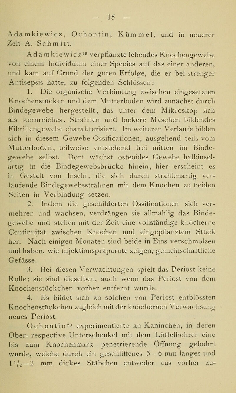 Adamkiewicz, Ochontin, Kümmel, und in neuerer Zeit A. Schmitt. Adamkiewic7-i3 verpflanzte lebendes Knochengewebe von einem Individuum einer Species auf das einer anderen, und kam auf Grund der guten Erfolge, die er bei strenger Antisepsis hatte, zu folgenden Schlüssen: 1. Die organische Verbindung zwischen eingesetzten Knochenstücken und dem Mutterboden wird zunächst durcli Bindegewebe hergestellt, das unter dem Mikroskop sich als kernreiches, Strähnen und lockere Maschen bildendes Fibrillengewebe charakterisiert. Im weiteren Verlaufe bilden sich in diesem Gewebe Ossificationen, ausgehend teils \'om Mutterboden, teilweise entstehend frei mitten im Binde- gewebe selbst. Dort wächst osteoides Gewebe halbinsel- artig in die Bindegewebsbrücke hinein, hier erscheint es in Gestalt von Inseln. die sich durch strahlenartig ver- laufende Bindegewebssträlinen mit dem Knochen zu beiden Seiten in Verbindung setzen. 2. Indem die geschilderten Ossificationen sich ver- mehren und wachsen, verdrängen sie allmählig das Binde- gewebe und stellen mit der Zeit eine vollständige knöcherne Continuität zwischen Knochen und eingepflanztem Stück her. Nach einigen Monaten sind beide in Eins verschmolzen und haben, wie injektionspräparate zeigen,- gemeinschaftliche Gefässe. 3. Bei diesen \^erw^achtungen spielt das Periost keine Rolle; sie sind dieselben, auch wenn das Periost \'on dem Knochenstückchen vorher entfernt wurde. 4. Es bildet sich an solchen von Periost entblössten Knochenstückchen zugleich mit der knöchernen Verwachsung neues Periost. Ochontin-'J experimentierte an Kaninchen, in deren Ober- respective Unterschenkel mit dem Löffelbohrer eine bis zum Knochenmark penetrierende Öffnung gebohrt wurde, welche durch ein geschliffenes 5—6 mm langes und 1 i/v—2 mm dickes Stäbchen entweder aus vorher zu-