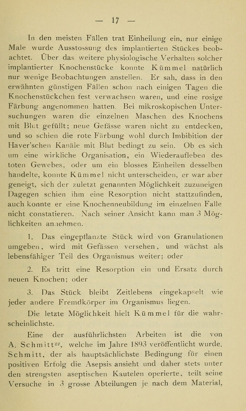 In den meisten Fällen trat Einheilung ein, nur einige Male wurde Ausstossung des implantierten Stückes beob- achtet. Über das weitere ph^'siologische Verhalten solcher implantierter Knochenstücke konnte Kümmel natürlich nur wenige Beobachtungen anstellen. Er sah, dass in den erwähnten günstigen Fällen schon nach einigen Tagen die Knochenstückchen fest verwachsen waren, und eine rosige Färbung- angenommen hatten. Bei mikroskopischen Unter- suchungen waren die einzelnen Maschen des Knochens mit Blut gefüllt; neue Gefässe waren nicht zu entdecken, und so schien die rote Färbung wohl durch Imbibition der Haver'schen Kanäle mit Blut bedingt zu sein. Ob es sich um eine wirkliche Organisation, ein Wiederaufleben des toten Gewebes, oder um ein blosses Einheilen desselben handelte, konnte Kümmel nicht unterscheiden, er war aber geneigt, sich der zuletzt genannten Möglichkeit zuzuneigen Dagegen schien ihm eine Resorption nicht stattzufinden, auch konnte er eine Knochenneubildung im einzelnen Falle nicht constatieren. Nach seiner Ansicht kann man 3 Mög- lichkeiten an.iehmen. 1. Das eingepflanzte Stück wird von Granulationen umoeben, wird mit Gefässen versehen. und wächst als o - lebensfähiger Teil des Organismus weiter: oder 2. Es tritt eine Resorption ein und Ersatz durch neuen Knochen; oder 3. Das Stück bleibt Zeitlebens eingekapselt wie jeder andere Fremdkörper im Organismus liegen. Die letzte Möglichkeit hielt Kümmel für die wahr- scheinlichste. Eine der ausführlichsten Arbeiten ist die von A. Schmitt^^ welche im Jahre 1893 veröffentlicht wurde. Schmitt, der als hauptsächlichste Bedingung für einen positiven Erfolg die Asepsis ansieht und daher stets unter den strengsten aseptischen Kautelen operierte, teilt seine Versuche in 3 grosse Abteilungen je nach dem Material,