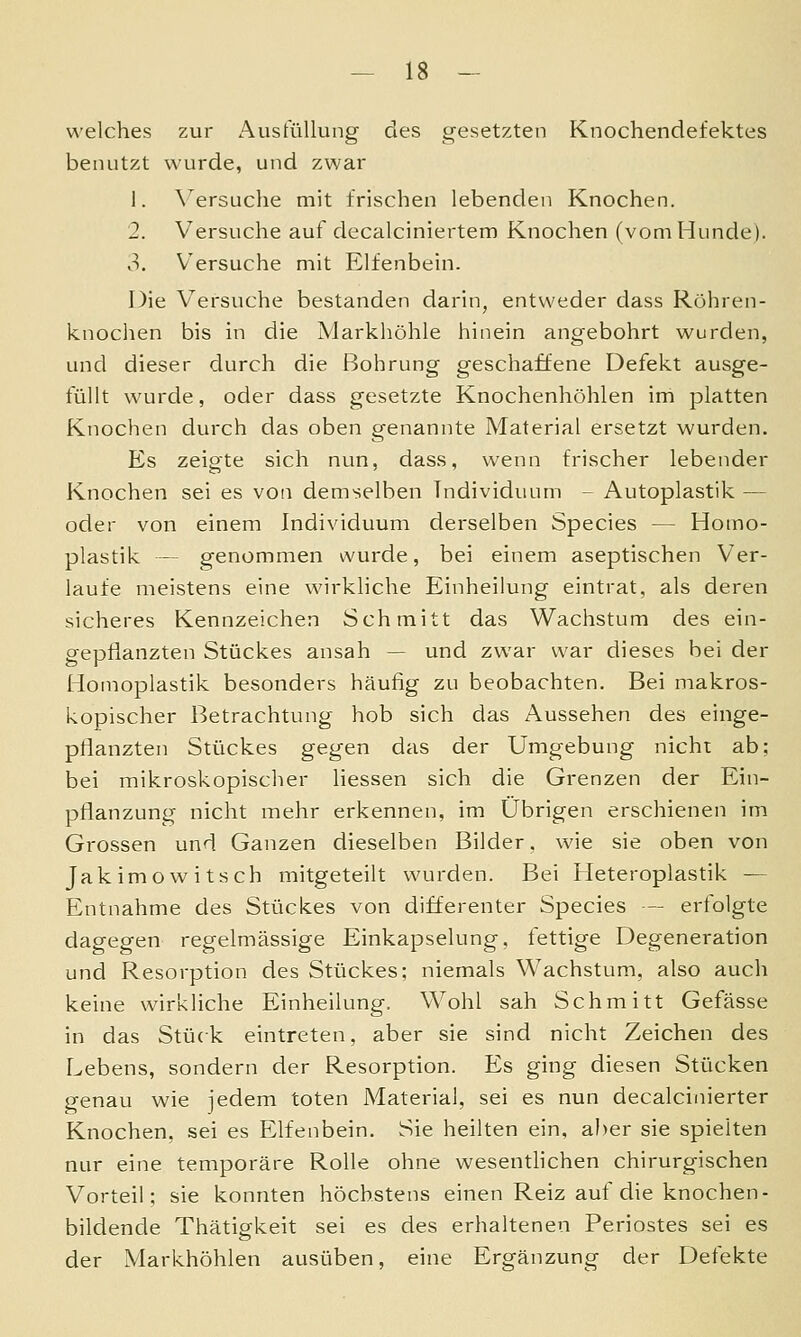 welches zur Ausfüllung des gesetzten Knochendefektes benutzt wurde, und zwar 1. \ersuche mit frischen lebenden Knochen. 2. Versuche auf decalciniertem Knochen (vom Hunde). 3. Versuche mit Elfenbein. Die Versuche bestanden darin, entweder dass Röhren- knochen bis in die Markhöhle hinein angebohrt wurden, und dieser durch die Bohrung geschaffene Defekt ausge- füllt wurde, oder dass gesetzte Knochenhöhlen im platten Knochen durch das oben genannte Material ersetzt wurden. Es zeigte sich nun, dass, wenn frischer lebender Knochen sei es von demselben Individuum - Autoplastik — oder von einem Individuum derselben Species — Homo- plastik — genommen wurde, bei einem aseptischen Ver- laufe meistens eine wirkliche Einheilung eintrat, als deren sicheres Kennzeichen Schmitt das Wachstum des ein- gepflanzten Stückes ansah — und zwar war dieses bei der Homoplastik besonders häufig zu beobachten. Bei makros- kopischer Betrachtung hob sich das Aussehen des einge- pflanzten Stückes gegen das der Umgebung nicht ab; bei mikroskopischer Hessen sich die Grenzen der Ein- pflanzung nicht mehr erkennen, im Übrigen erschienen im Grossen und Ganzen dieselben Bilder. wie sie oben von Jakimowitsch mitgeteilt wurden. Bei Heteroplastik — Entnahme des Stückes von differenter Species — erfolgte dagegen regelmässige Einkapselung, fettige Degeneration und Resorption des Stückes; niemals Wachstum, also auch keine wirkliche Einheilung. Wohl sah Schmitt Gefässe in das Stück eintreten, aber sie sind nicht Zeichen des Lebens, sondern der Resorption. Es ging diesen Stücken genau wie jedem toten Material, sei es nun decaicinierter Knochen, sei es Elfenbein. Sie heilten ein, aber sie spielten nur eine temporäre Rolle ohne wesentlichen chirurgischen Vorteil; sie konnten höchstens einen Reiz auf die knochen- bildende Thätigkeit sei es des erhaltenen Periostes sei es der Markhöhlen ausüben, eine Ergänzung der Defekte