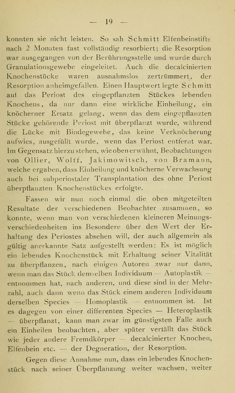 konnten sie nicht leisten. So sah Schmitt Elfenbeinstifte nach 2 Monaten fast vollständicf resorbiert; die Resorption war ausgegangen von der Berührnngsstelle und wurde durch Granulationsgewebe eingeleitet. Auch die decalcinierten Knochenstücke waren ausnahmslos zertrümmert, der Resorption anheimgefallen. Einen Hauptwert legte Schmitt auf das Periost des eingepflanzten Stückes lebenden Knochens, da nur dann eine wirkliche Einheilung, ein knöcherner Ersatz gelang, wenn das dem eingepflanzten Stücke gehörende Periost mit überpflanzt wurde, während die Lücke mit Bindegewebe, das keine Verknöcherung aufwies, ausgefüllt wurde, wenn das Periost entfernt war. Im Gegensatz hierzu stehen, wie oben erwähnt, Beobachtungen von Ollier, Wolff, Jakimo witsch, von Bramann, welche ergaben, dass Einheilung und knöcherne Verwachsung auch bei subperiostaler Transplantation des ohne Periost überpflanzten Knoclienstückes erfolgte. Fassen wir nun noch einmal die oben mitgeteilten Resultate der verschiedenen Beobachter zusammen, so konnte, wenn man von verschiedenen kleineren Meinungs- verschiedenheiten ins Besondere über den Wert der Er- haltung des Periostes absehen will, der auch allgemein als gültig anerkannte Satz aufgestellt werden: Es ist möglich ein lebendes Knochenstück mit Erhaltung seiner Vitalität zu überpflanzen, nach einigen Autoren zwar nur dann, wenn man das Stück demselben Individuum — Autoplastik — entnommen hat, nach anderen, und diese sind in der Mehr- zahl, auch dann wenn das Stück einem anderen Individuum derselben Species — Homoplastik — entnommen ist. Ist es dagegen von einer differenten Species — Heteroplastik — überpflanzt, kann man zwar im günstigsten Falle auch ein Einheilen beobachten, aber später vertällt das Stück wie jeder andere Fremdkörper — decalcinierter Knochen, Elfenbein etc. — der Degneration, der Resorption. Gegen diese Annahme nun, dass ein lebendes Knochen- stück nach seiner Überpflanzung weiter wachsen, weiter