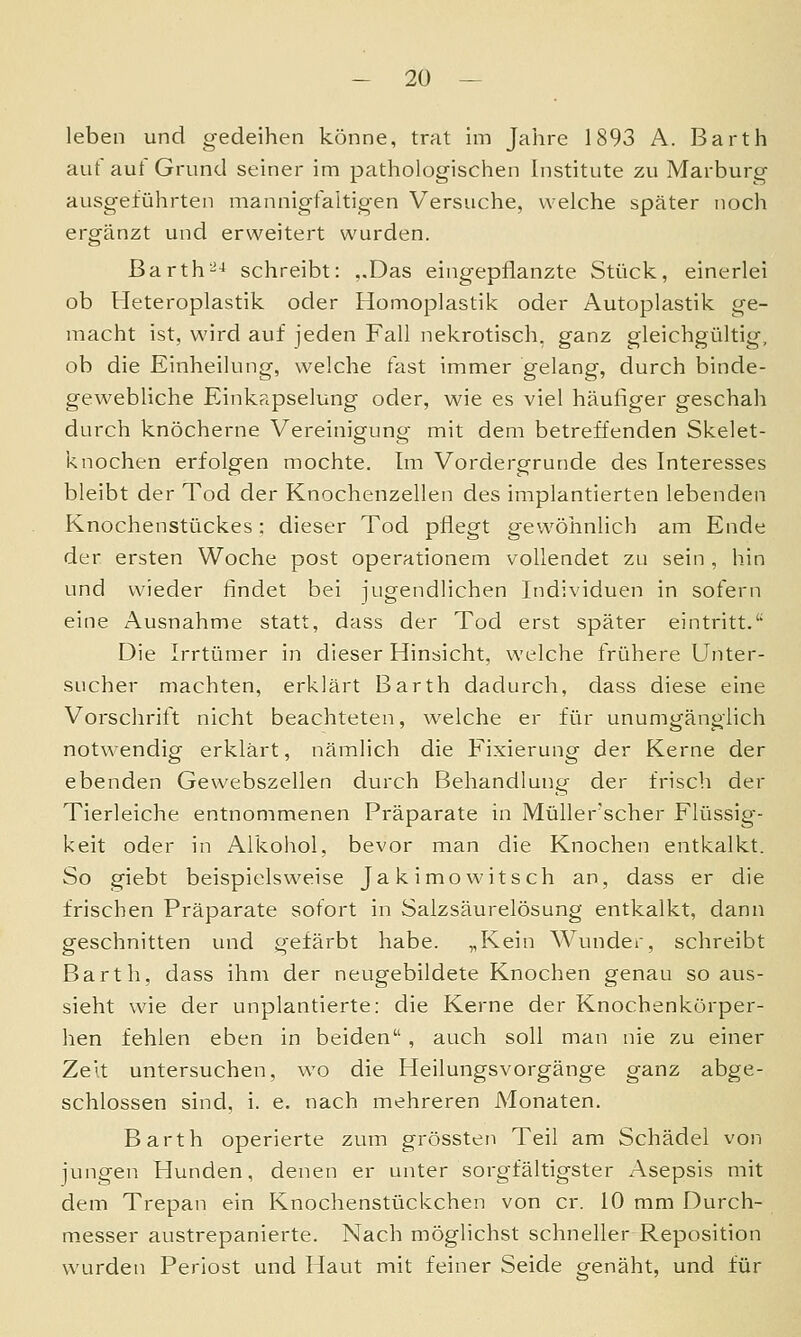 leben und gedeihen könne, trat im Jahre 1893 A. Barth auf auf Grund seiner im pathologischen Institute zu Marburg ausgeführten mannigfaltigen Versuche, welche später noch ergänzt und erweitert wurden. Barth^^ schreibt: ,.Das eingepflanzte Stück, einerlei ob Heteroplastik oder Homoplastik oder Autoplastik ge- macht ist, wird auf jeden Fall nekrotisch, ganz gleichgültig, ob die Einheilung, welche fast immer gelang, durch binde- gewebliche Einkapselung oder, wie es viel häufiger geschah durch knöcherne Vereinigung mit dem betreffenden Skelet- knochen erfolgen mochte. Im Vordergrunde des Interesses bleibt der Tod der Knochenzellen des implantierten lebenden Knochenstückes: dieser Tod pflegt gewöhnlich am Ende der ersten Woche post operationem vollendet zu sein , hin und wieder findet bei jugendlichen Individuen in sofern eine Ausnahme statt, dass der Tod erst später eintritt.'' Die Irrtümer in dieser Hinsicht, welche frühere Unter- sucher machten, erklärt Barth dadurch, dass diese eine Vorschrift nicht beachteten, welche er für unumgänglich notwendig erklärt, nämlich die Fixierung der Kerne der ebenden Gewebszellen durch Behandlung der frisch der Tierleiche entnommenen Präparate in Müller'scher Flüssig- keit oder in Alkohol, bevor man die Knochen entkalkt. So giebt beispielsweise Jakimowitsch an, dass er die frischen Präparate sofort in Salzsäurelösung entkalkt, dann geschnitten und gefärbt habe. „Kein Wunder, schreibt Barth, dass ihm der neugebildete Knochen genau so aus- sieht wie der unplantierte: die Kerne der Knochenkörper- hen fehlen eben in beiden, auch soll man nie zu einer Zeit untersuchen, wo die Heilungsvorgänge ganz abge- schlossen sind, i. e. nach mehreren Monaten. Barth operierte zum grössten Teil am Schädel von jungen Hunden, denen er unter sorgfältigster Asepsis mit dem Trepan ein Knochenstückchen von er. 10 mm Durch- messer austrepanierte. Nach möglichst schneller Reposition wurden Periost und Haut mit feiner Seide genäht, und für