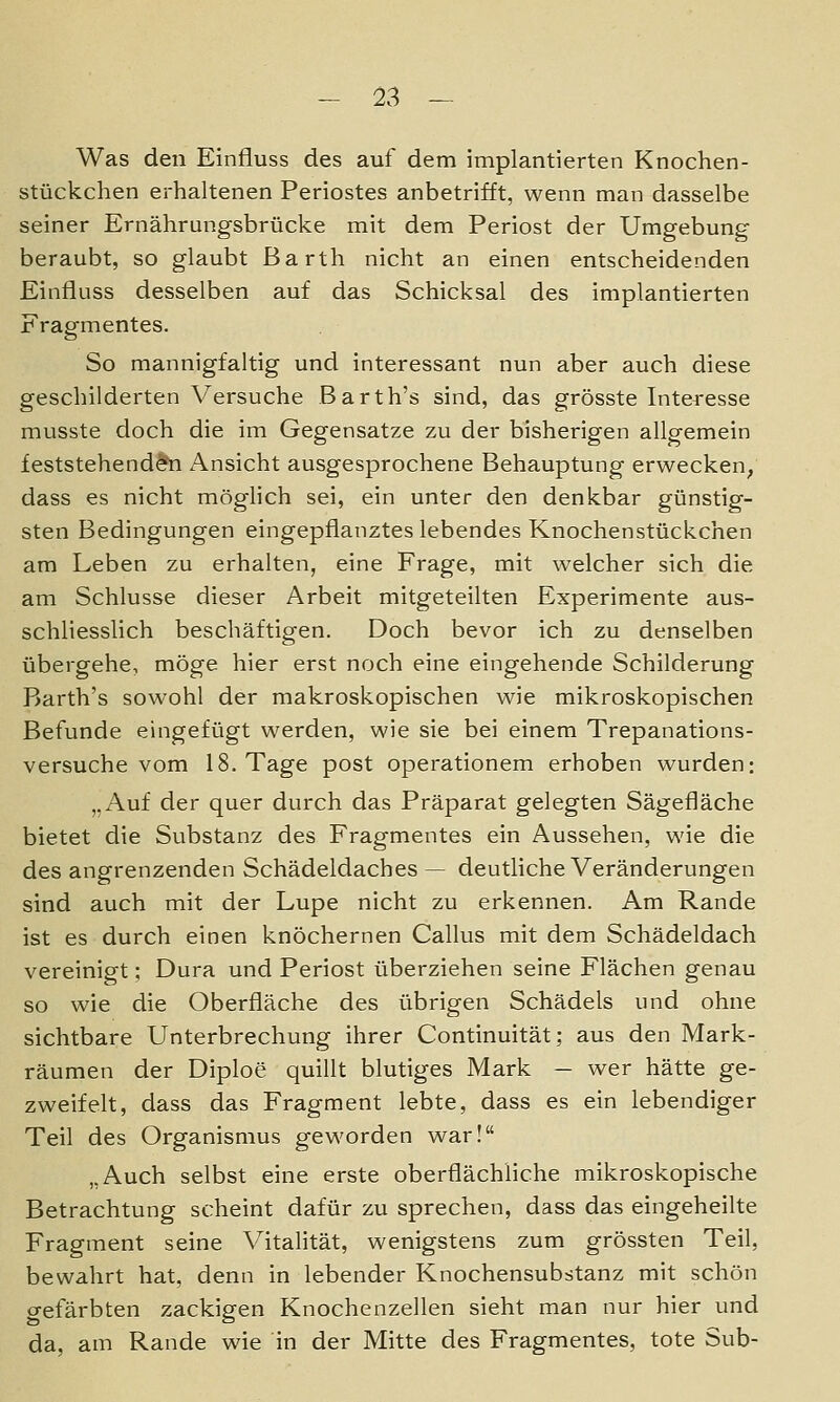 Was den Einfluss des auf dem implantierten Knochen- stückchen erhaltenen Periostes anbetrifft, wenn man dasselbe seiner Ernährungsbrücke mit dem Periost der Umgebung beraubt, so glaubt Barth nicht an einen entscheidenden Einfluss desselben auf das Schicksal des implantierten Fragmentes. So mannigfaltig und interessant nun aber auch diese geschilderten Versuche Barth's sind, das grösste Interesse musste doch die im Gegensatze zu der bisherigen allgemein feststehend^'n Ansicht ausgesprochene Behauptung erwecken, dass es nicht möglich sei, ein unter den denkbar günstig- sten Bedingungen eingepflanztes lebendes Knochenstückchen am Leben zu erhalten, eine Frage, mit welcher sich die am Schlüsse dieser Arbeit mitgeteilten Experimente aus- schliesslich beschäftigen. Doch bevor ich zu denselben übergehe, möge hier erst noch eine eingehende Schilderung Barth's sowohl der makroskopischen wie mikroskopischen Befunde eingefügt werden, wie sie bei einem Trepanations- versuche vom 18. Tage post operationem erhoben wurden: „Auf der quer durch das Präparat gelegten Sägefläche bietet die Substanz des Fragmentes ein Aussehen, wie die des angrenzenden Schädeldaches — deutliche Veränderungen sind auch mit der Lupe nicht zu erkennen. Am Rande ist es durch einen knöchernen Callus mit dem Schädeldach vereinigt; Dura und Periost überziehen seine Flächen genau so wie die Oberfläche des übrigen Schädels und ohne sichtbare Unterbrechung ihrer Continuität; aus den Mark- räumen der Diploe quillt blutiges Mark — wer hätte ge- zweifelt, dass das Fragment lebte, dass es ein lebendiger Teil des Organismus geworden war! „Auch selbst eine erste oberflächliche mikroskopische Betrachtung scheint dafür zu sprechen, dass das eingeheilte Fragment seine Vitalität, wenigstens zum grössten Teil, bewahrt hat, denn in lebender Knochensubstanz mit schön crefärbten zackigen Knochenzellen sieht man nur hier und da, am Rande wie in der Mitte des Fragmentes, tote Sub-