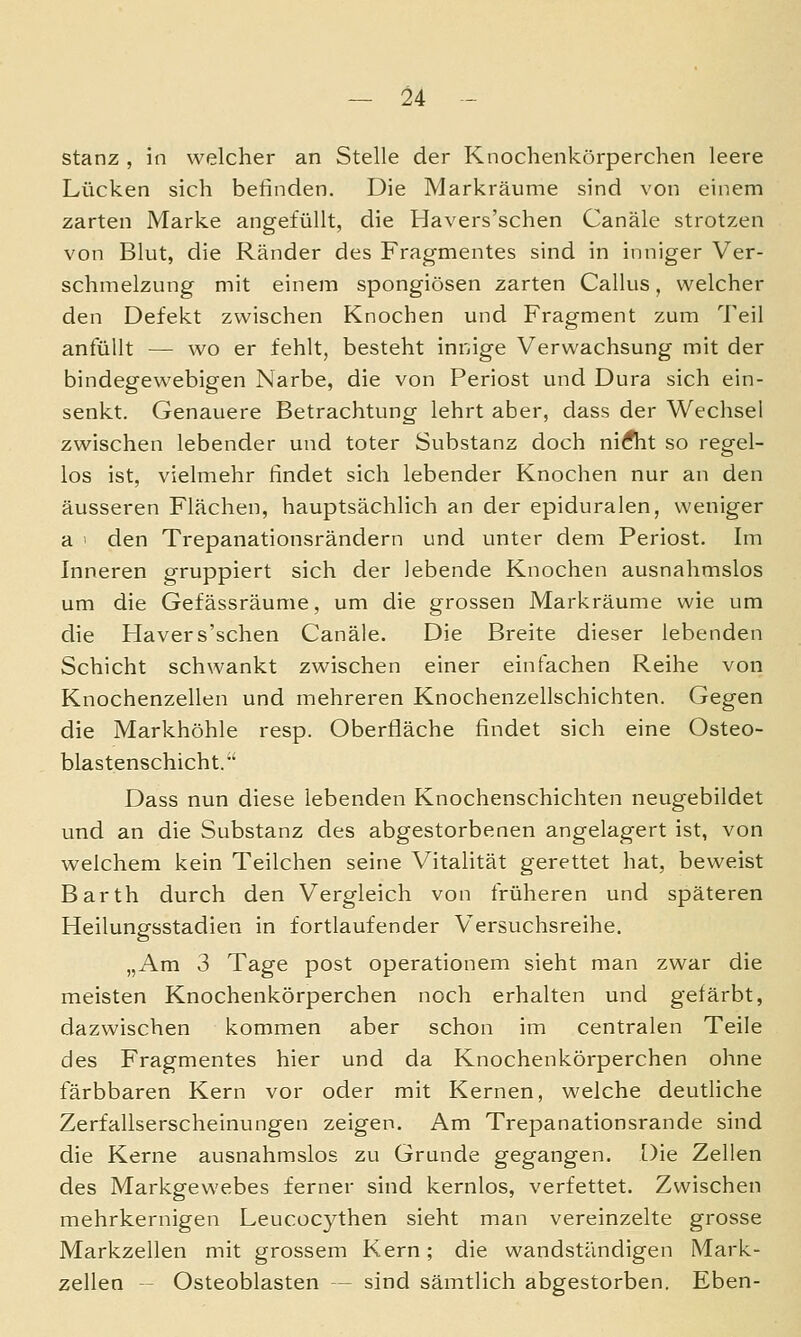 stanz , in welcher an Stelle der Knochenkörperchen leere Lücken sich befinden. Die Markräume sind von einem zarten Marke angefüllt, die Havers'schen Canäle strotzen von Blut, die Ränder des Fragmentes sind in inniger Ver- schmelzung mit einem spongiösen zarten Callus, welcher den Defekt zwischen Knochen und Fragment zum Teil anfüllt — wo er fehlt, besteht innige Verwachsung mit der bindegewebigen Narbe, die von Periost und Dura sich ein- senkt. Genauere Betrachtung lehrt aber, dass der Wechsel zwischen lebender und toter Substanz doch niÄit so regel- los ist, vielmehr findet sich lebender Knochen nur an den äusseren Flächen, hauptsächlich an der epiduralen, weniger a • den Trepanationsrändern und unter dem Periost. Im Inneren gruppiert sich der lebende Knochen ausnahmslos um die Gefässräume, um die grossen Markräume wie um die Havers'schen Canäle. Die Breite dieser lebenden Schicht schwankt zwischen einer einfachen Reihe von Knochenzellen und mehreren Knochenzellschichten. Gegen die Markhöhle resp. Oberfläche findet sich eine Osteo- blastenschicht. Dass nun diese lebenden Knochenschichten neugebildet und an die Substanz des abgestorbenen angelagert ist, von w^elchem kein Teilchen seine Vitalität gerettet hat, beweist Barth durch den Vergleich von früheren und späteren Heilungsstadien in fortlaufender Versuchsreihe. „Am 3 Tage post operationem sieht man zwar die meisten Knochenkörperchen noch erhalten und gefärbt, dazwischen kommen aber schon im centralen Teile des Fragmentes hier und da Knochenkörperchen ohne färbbaren Kern vor oder mit Kernen, welche deutliche Zerfallserscheinungen zeigen. Am Trepanationsrande sind die Kerne ausnahmslos zu Grunde gegangen. Die Zellen des Markgewebes ferner sind kernlos, verfettet. Zwischen mehrkernigen Leucocythen sieht man vereinzelte grosse Markzellen mit grossem Kern; die wandständigen Mark- zellen - Osteoblasten — sind sämtlich abgestorben. Eben-