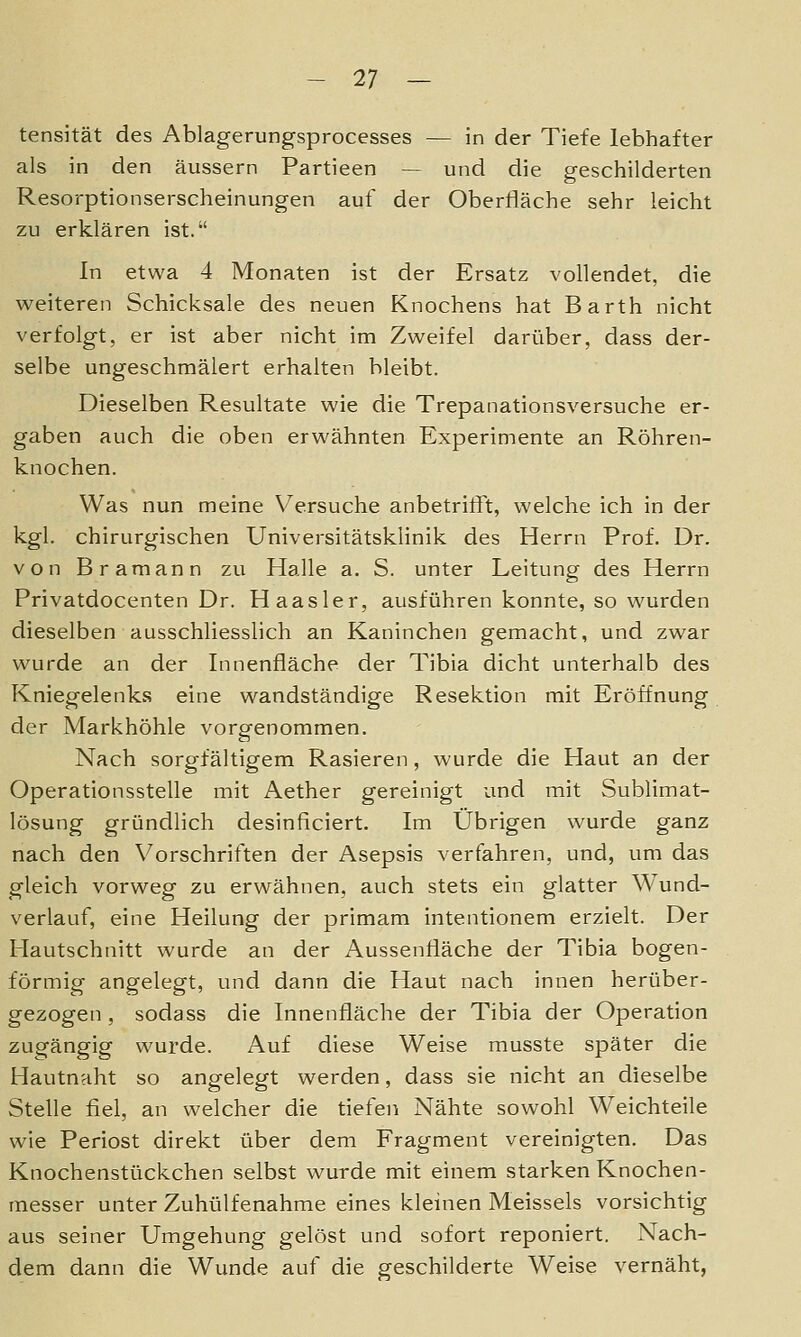 tensität des Ablagerungsprocesses — in der Tiefe lebhafter als in den äussern Partieen — und die geschilderten Resorptionserscheinungen auf der Oberfläche sehr leicht zu erklären ist. In etwa 4 Monaten ist der Ersatz vollendet die weiteren Schicksale des neuen Knochens hat Barth nicht verfolgt, er ist aber nicht im Zweifel darüber, dass der- selbe ungeschmälert erhalten bleibt. Dieselben Resultate wie die Trepanationsversuche er- gaben auch die oben erwähnten Experimente an Röhren- knochen. Was nun meine Versuche anbetrifft, welche ich in der kgl. chirurgischen Universitätsklinik des Herrn Prof. Dr. von Bramann zu Halle a. S. unter Leitung des Herrn Privatdocenten Dr. Haas 1er, ausführen konnte, so wurden dieselben ausschliesslich an Kaninchen gemacht, und zwar wurde an der Innenfläche der Tibia dicht unterhalb des Kniegelenks eine wandständige Resektion mit Eröffnung der Markhöhle vorgenommen. Nach sorgfältigem Rasieren, wurde die Haut an der Operationsstelle mit Aether gereinigt und mit Sublimat- lösung gründlich desinficiert. Im Übrigen wurde ganz nach den Vorschriften der Asepsis verfahren, und, um das gleich vorweg zu erwähnen, auch stets ein glatter Wund- verlauf, eine Heilung der primam intentionem erzielt. Der Hautschnitt wurde an der Aussenfläche der Tibia bogen- förmig angelegt, und dann die Haut nach innen herüber- gezogen , sodass die Innenfläche der Tibia der Operation zugängig wurde. Auf diese Weise musste später die Hautnaht so angelegt werden, dass sie nicht an dieselbe Stelle fiel, an welcher die tiefen Nähte sowohl Weichteile wie Periost direkt über dem Fragment vereinigten. Das Knochenstückchen selbst wurde mit einem starken Knochen- messer unter Zuhülfenahme eines kleinen Meisseis vorsichtig aus seiner Umgehung gelöst und sofort reponiert. Nach- dem dann die Wunde auf die geschilderte Weise vernäht,