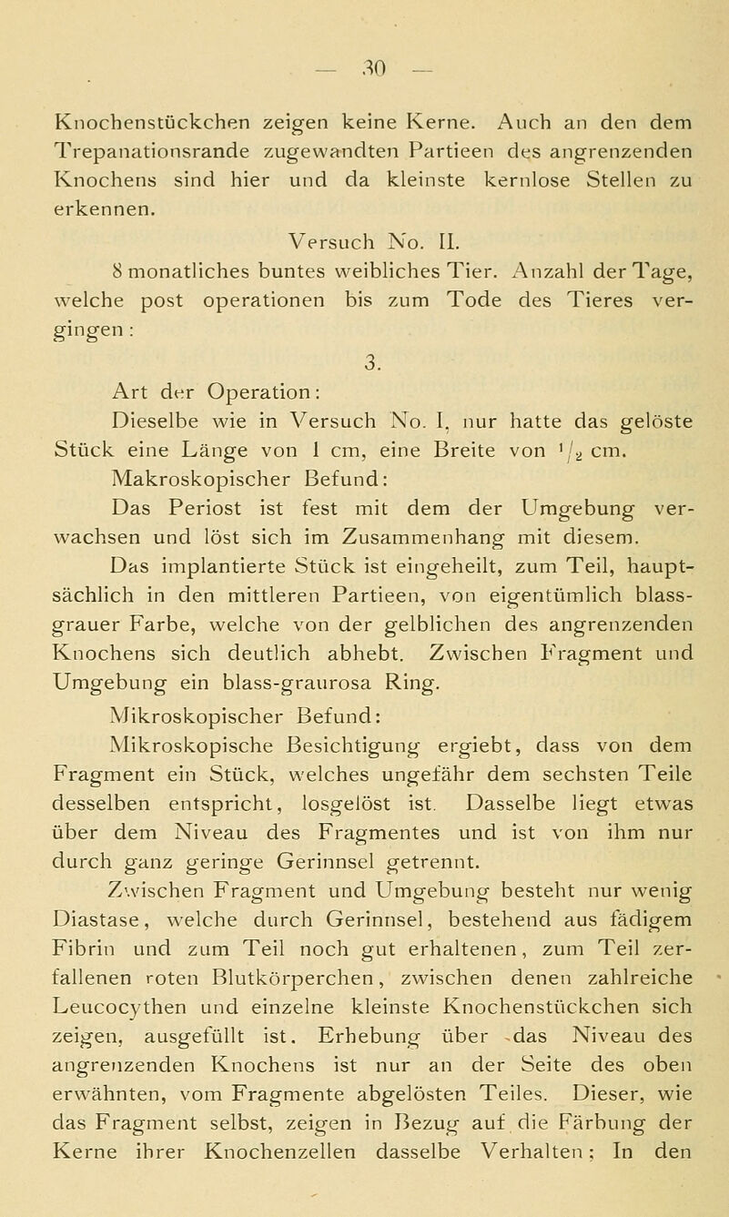 Knochenstückchen zeigen keine Kerne. Auch an den dem Trepanationsrande zugewandten Partieen des angrenzenden Knochens sind hier und da kleinste kernlose Stellen zu erkennen. Versuch No. IL 8 monatliches buntes weibliches Tier. Anzahl der Tage, welche post Operationen bis zum Tode des Tieres ver- gingen : 3. Art der Operation: Dieselbe wie in Versuch No. I. nur hatte das gelöste Stück eine Länge von 1 cm, eine Breite von '/^ cm. Makroskopischer Befund: Das Periost ist fest mit dem der Umgebung ver- wachsen und löst sich im Zusammenhang mit diesem. Das implantierte Stück ist eingeheilt, zum Teil, haupt- sächlich in den mittleren Partieen, von eigentümlich blass- grauer Farbe, welche von der gelblichen des angrenzenden Knochens sich deutlich abhebt. Zwischen Fragment und Umgebung ein blass-graurosa Ring. Mikroskopischer Befund: Mikroskopische Besichtigung ergiebt, dass von dem Fragment ein Stück, welches ungefähr dem sechsten Teile desselben entspricht, losgelöst ist. Dasselbe liegt etwas über dem Niveau des Fragmentes und ist von ihm nur durch ganz geringe Gerinnsel getrennt. Zwischen Fragment und Umgebung besteht nur wenig Diastase, welche durch Gerinnsel, bestehend aus fädigem Fibrin und zum Teil noch gut erhaltenen, zum Teil zer- fallenen roten Blutkörperchen, zwischen denen zahlreiche Leucocythen und einzelne kleinste Knochenstückchen sich zeigen, ausgefüllt ist. Erhebung über das Niveau des angrenzenden Knochens ist nur an der Seite des oben erwähnten, vom Fragmente abgelösten Teiles. Dieser, wie das Fragment selbst, zeigen in Bezug auf die Färbung der Kerne ihrer Knochenzellen dasselbe Verhalten; In den