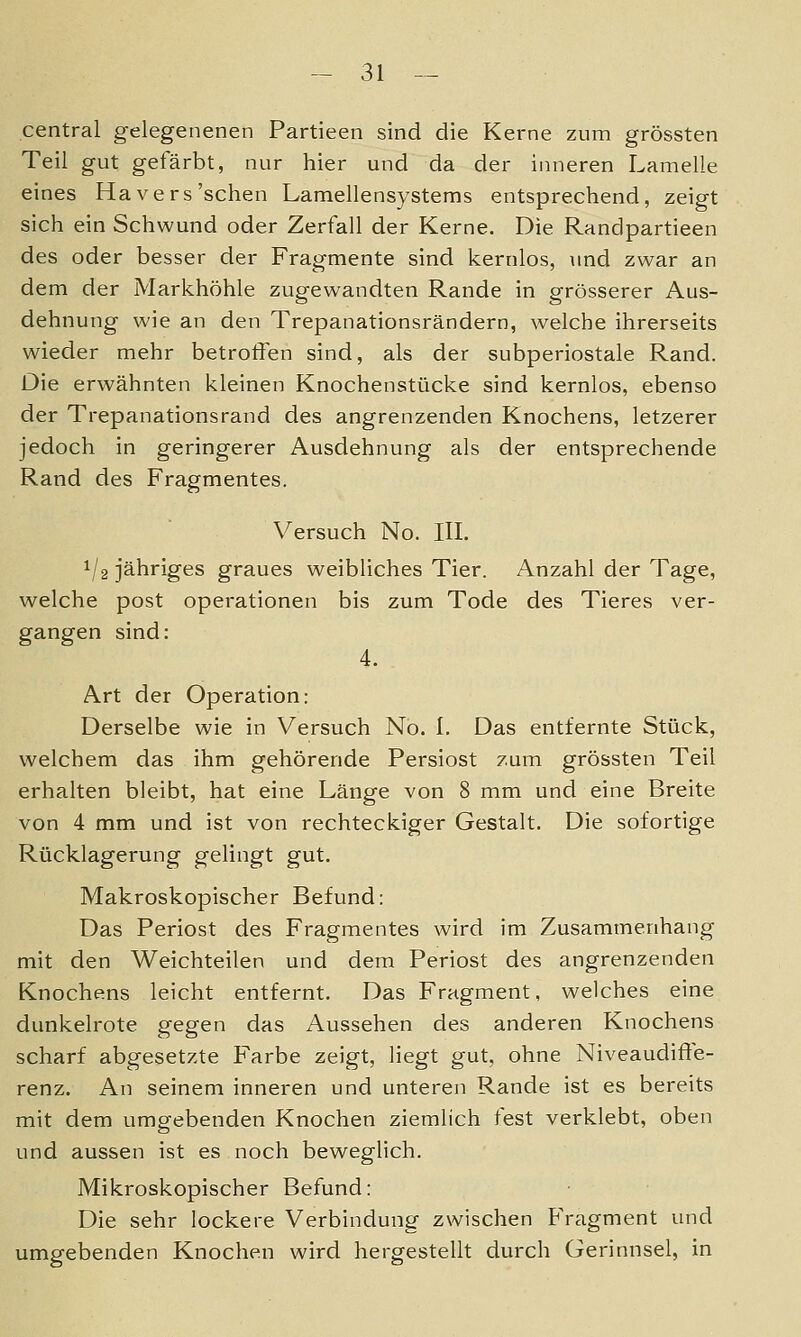 central gelegenenen Partieen sind die Kerne zum grössten Teil gut gefärbt, nur hier und da der inneren Lamelle eines Ha vers'sehen Lamellensystems entsprechend, zeigt sich ein Schwund oder Zerfall der Kerne. Die Randpartieen des oder besser der Fragmente sind kernlos, und zwar an dem der Markhöhle zugewandten Rande in grösserer Aus- dehnung wie an den Trepanationsrändern, welche ihrerseits wieder mehr betroffen sind, als der subperiostale Rand. Die erwähnten kleinen Knochenstücke sind kernlos, ebenso der Trepanationsrand des angrenzenden Knochens, letzerer jedoch in geringerer Ausdehnung als der entsprechende Rand des Fragmentes. Versuch No. HL 1/2 jähriges graues weibliches Tier. Anzahl der Tage, welche post Operationen bis zum Tode des Tieres ver- gangen sind: 4. Art der Operation: Derselbe wie in Versuch Nö. I. Das entfernte Stück, welchem das ihm gehörende Persiost zum grössten Teil erhalten bleibt, hat eine Länge von 8 mm und eine Breite von 4 mm und ist von rechteckiger Gestalt. Die sofortige Rücklagerung gelingt gut. Makroskopischer Befund: Das Periost des Fragmentes wird im Zusammenhang mit den Weichteilen und dem Periost des angrenzenden Knochens leicht entfernt. Das Fragment, welches eine dunkelrote gegen das Aussehen des anderen Knochens scharf abgesetzte Farbe zeigt, liegt gut, ohne Niveaudifte- renz. An seinem inneren und unteren Rande ist es bereits mit dem umgebenden Knochen ziemlich fest verklebt, oben und aussen ist es noch beweglich. Mikroskopischer Befund: Die sehr lockere Verbindung zwischen Fragment und umgebenden Knochen wird hergestellt durch Gerinnsel, in