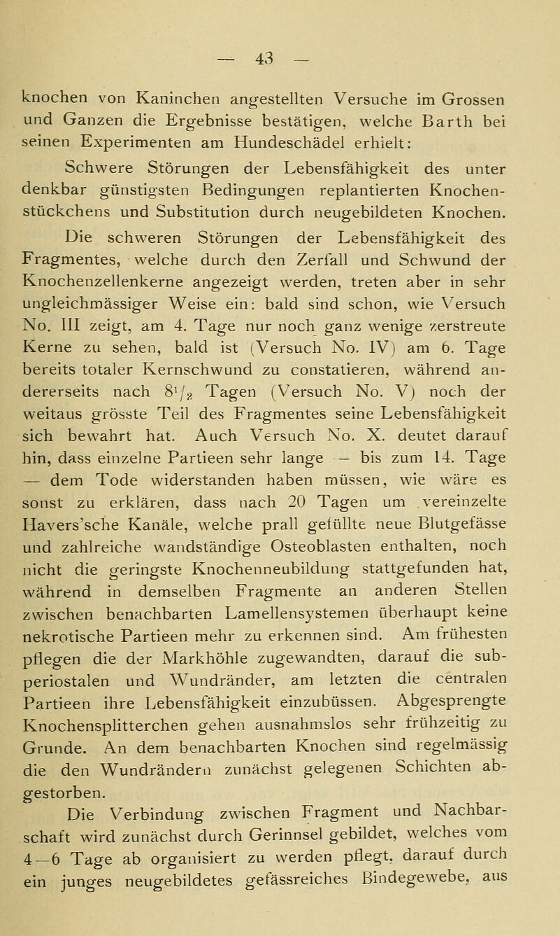 knochen von Kaninchen angestellten Versuche im Grossen und Ganzen die Ergebnisse bestätigen, welche Barth bei seinen Experimenten am Hundeschädel erhielt: Schwere Störungen der Lebensfähigkeit des unter denkbar günstigsten Bedingungen replantierten Knochen- stückchens und Substitution durch neugebildeten Knochen. Die schweren Störungen der Lebensfähigkeit des Fragmentes, welche durch den Zerfall und Schwund der Knochenzellenkerne angezeigt werden, treten aber in sehr ungleichmässiger Weise ein: bald sind schon, wie Versuch No. 111 zeigt, am 4. Tage nur noch ganz wenige zerstreute Kerne zu sehen, bald ist (Versuch No. IV) am 6. Tage bereits totaler Kernschwund zu constatieren, während an- dererseits nach 8'/;;! Tagen (Versuch No. V) noch der weitaus grösste Teil des Fragmentes seine Lebensfähigkeit sich bewahrt hat. Auch Versuch No. X. deutet darauf hin, dass einzelne Partieen sehr lange — bis zum 14. Tage — dem Tode widerstanden haben müssen, wie wäre es sonst zu erklären, dass nach 20 Tagen um vereinzelte Havers'sche Kanäle, welche prall gefüllte neue Blutgefässe und zahlreiche wandständige Osteoblasten enthalten, noch nicht die geringste Knochenneubildung stattgefunden hat, während in demselben Fragmente an anderen Stellen zwischen benachbarten Lamellensystemen überhaupt keine nekrotische Partieen mehr zu erkennen sind. Am frühesten pflegen die der Markhöhle zugewandten, darauf die sub- periostalen und Wundränder, am letzten die centralen Partieen ihre Lebensfähigkeit einzubüssen. Abgesprengte Knochensplitterchen gehen ausnahmslos sehr frühzeitig zu Grunde. An dem benachbarten Knochen sind regelmässig die den Wundrändern zunächst gelegenen Schichten ab- gestorben. Die Verbindung zwischen Fragment und Nachbar- schaft wird zunächst durch Gerinnsel gebildet, welches vom 4—6 Tage ab organisiert zu werden pflegt, darauf durch ein junges neugebildetes getässreiches Bindegewebe, aus