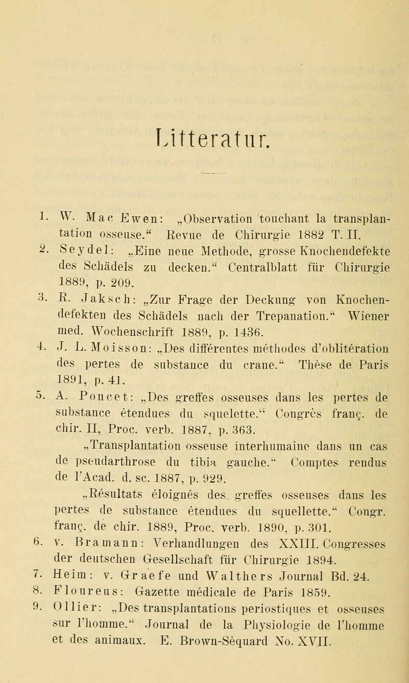 Litteratiir. 1- W. Mac Ewen: „Observation touchant la transplan- tation osseiise. Revue de Chirurgie 1882 T. II. 2. Sej^del: „Eine neue Methode, grosse Knochendefekte des Schädels zu decken. Centralblatt für Chirurgie 1889, }). 209. 3. R. Jaksch: „Zur Frage der Deckung von Knochen- defekten des Schädels nach der Trepanation. Wiener med. Wochenschrift 1889, p. 1436. 4. J. L. Moisson: „Des differentes methodes d'obliteration des pertes de substance du crane. These de Paris 1891, p. 41. 5. A. Poncet: „Des greifes osseuses dans les pertes de substance etendues du squelette. Congres frang. de chir. II, Proc. verb. 1887, p. 363. „Transplantation osseuse interhumaine dans un cas de pseudarthrose du tibia gauche. Comptes rendus de TAcad. d. sc. 1887, p. 929. „Resultats eloig-nes des greffes osseuses dans les pertes de substance etendues du squellette. CongT. frang. de chir. 1889, Proc. verb. 1890, p. 301. 6. V. Bramann: Verhandlungen des XXIII. Congresses der deutschen Gesellschaft für Chirurgie 1894. 7. Heim: v. Graefe und Walthers Journal Bd. 24. 8. Floureus: Gazette medicale de Paris 1859. 9. Ollier: „Des transplantations periostiques et osseuses sur riiomme. Journal de la Physiologie de l'homme et des animaux. E. Brown-Sequard No. XVII.