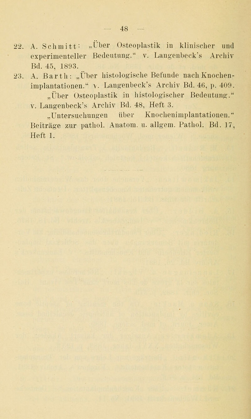 22. A. Schmitt: ,.Über Osteoplastik in klinischer und experimenteller ßedeutun^^-' v. Langenbeck's Archiv Bd. 45, 1893. 23. A. Barth: „Über histologische Befunde nach Knochen- implantationen. \. Langenbeck's Archiv Bd. 46, p. 409. „Über Osteoplastik in histologischer Bedeutung-. V. Langenbeck's Archiv Bd. 48, Heft 3. „Untersuchungen über Knochenimplantationen. Beiträge zur pathol. Anatom, u. allgem. Pathol. Bd. 17, Heft 1.