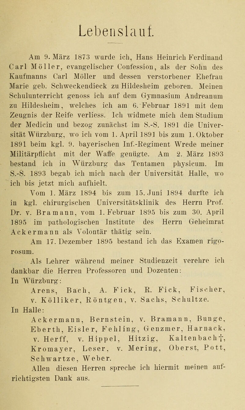 Lebenslauf. Am 9. März 1873 wurde ich, Hans Heinrich Ferdinand Carl Möller, evangelischer Confession, als der Sohn des Kaufmanns Carl Möller und dessen verstorbener Ehefrau Marie geb. Schweckendieck zu Hildesheim geboren. Meinen Schulunterricht genoss ich auf dem Gymnasium Andreanum zu Hildesheim, welches ich am 6. Februar 1891 mit dem Zeugnis der Reife verliess. Ich widmete mich dem Studium der Medicin und bezog zunächst im S.-S. 1891 die Univer- sität Würzburg, wo ich vom 1. April 1891 bis zum 1. Oktober 1891 beim kgl. 9. bayerischen Inf.-ßegiment Wrede meiner Militärpflicht mit der Waffe genügte. Am 2. März 1893 bestand ich in Würzburg das Tentamen physicum. Im S.-S. 1893 begab ich mich nach der Universität Halle, wo ich bis jetzt mich aufhielt. Vom I.März 1894 bis zum 15. Juni 1894 durfte ich in kgl. chirurgischen Universitätsklinik des Herrn Prof. Dr. V. Bramann, vom I.Februar 1895 bis zum 30. April 1895 im pathologischen Institute des Herrn Geheimrat Ackermann als Volontär thätig sein. Am 17. Dezember 1895 bestand ich das Examen rigo- rosum. Als Lehrer während meiner Studienzeit verehre ich dankbar die Herren Professoren und Dozenten: In Würzburg: Arens, Bach, A. Fick, Pt. Fick, Fischer, V. Kölliker, Röntgen, v. Sachs, Schnitze. In Halle: Ackermann, Bernstein, v. Bramann, Bunge, Eberth, Eisler, Fehling, Genzmer, Harnack, V. Herff, V. Hippel, Hitzig, Kaltenbachf, Kromayer, Leser, v. Mering, Oberst, Pott, Schwartze, Weber. Allen diesen Herren spreche ich hiermit meinen auf- richtigsten Dank aus.