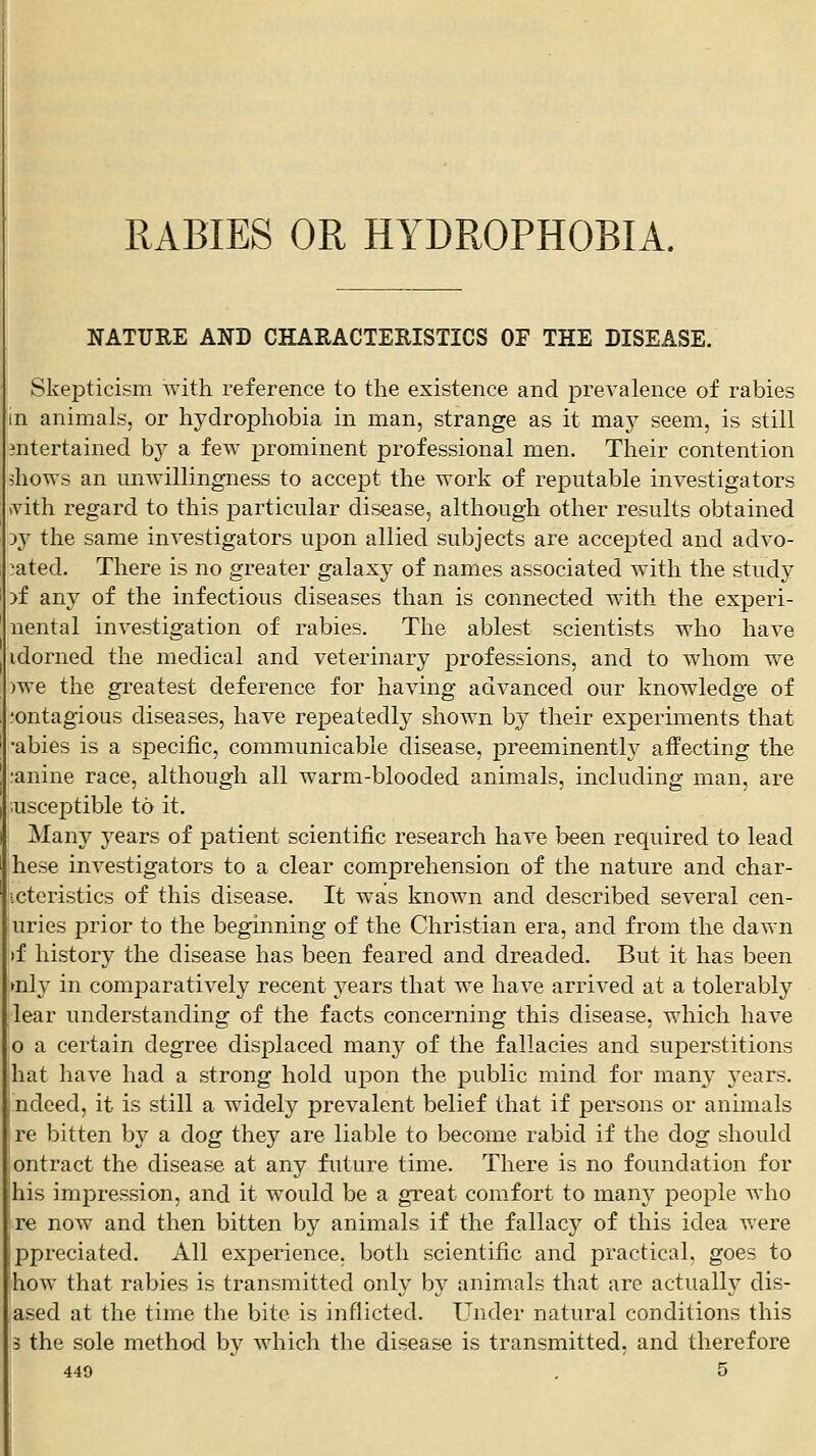 RABIES OR HYDROPHOBIA. NATURE AND CHARACTEEISTICS OF THE DISEASE. Skepticism with reference to the existence and prevalence of rabies n animals, or hydrophobia in man, strange as it maj^ seem, is still mtertained by a few prominent professional men. Their contention shows an unwillingness to acce^Dt the work of rex^utable investigators (vith regard to this particular disease, although other results obtained :>y the same investigators upon allied subjects are accepted and advo- 'ated. There is no greater galaxy of names associated with the study )f any of the infectious diseases than is connected with the experi- nental investigation of rabies. The ablest scientists who have idorned the medical and veterinary professions, and to whom we )we the greatest deference for having advanced our knowledge of ,'ontagious diseases, have repeatedly shown hj their experiments that •abies is a specific, communicable disease, preeminently affecting the :anine race, although all warm-blooded animals, including man, are ;uscej)tible to it. Many years of patient scientific research have been required to lead hese investigators to a clear comprehension of the nature and char- icteristics of this disease. It was known and described several cen- uries prior to the beginning of the Christian era, and from the dawn if history the disease has been feared and dreaded. But it has been ►nly in comjoaratively recent j^ears that we have arrived at a tolerably lear understanding of the facts concerning this disease, which have jO a certain degree displaced many of the fallacies and superstitions hat have had a strong hold upon the public mind for many years. ndeed, it is still a widel}^ prevalent belief that if persons or animals re bitten by a dog they are liable to become rabid if the dog should ontract the disease at any future time. There is no foundation for his impression, and it would be a great comfort to many people who re now and then bitten by animals if the fallacy of this idea Avere ppreciated. All experience, both scientific and practical, goes to how that rabies is transmitted only bv animals that arc actuallv dis- 1 . . . , .  . ased at the time the bite is inflicted. Under natural conditions this 3 the sole method by which the disease is transmitted, and therefore