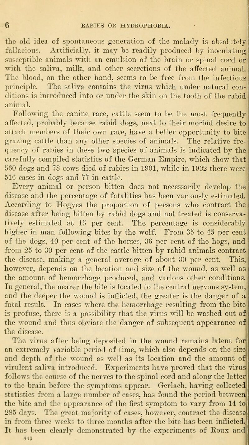 the old idea of spontaneous generation of the malady is absolutely' fallacious. Artificiall}', it may be readily produced by inoculating susceptible animals with an emulsion of the brain or spinal cord or with the saliva, milk, and other secretions of the affected animal. The blood, on the other hand, seems to be free from the infectious principle. The saliva contains the virus which under natural con- ditions is introduced into or under the skin on the tooth of the rabid animal. Following the canine race, cattle seem to be the most frequently affected, probably because rabid dogs, next to their morbid desire to attack members of their own race, have a better opportunity to bite grazing cattle than any other species of animals. The relative fre- quency of rabies in these two species of animals is indicated by the carefully compiled statistics of the German Empire, which show that 560 dogs and 78 cows died of rabies in 1901, while in 1902 there were 516 cases in dogs and 77 in cattle. Every animal or jDerson bitten does not necessarily develop the disease and the percentage of fatalities has been variously estimated. According to Hogyes the proportion of persons who contract the disease after being bitten by rabid dogs and not treated is conserva- tively estimated at 15 per cent. The percentage is considerably higher in man following bites by the wolf. From 35 to 45 per cent of the dogs, 40 per cent of the horses, 36 per cent of the hogs, and from 25 to 30 per cent of the cattle bitten by rabid animals contract the disease, making a general average of about 30 per cent. This, however, depends on the location and size of the wound, as well as the amount of hemorrhage produced, and various other conditions. In general, the nearer the bite is located to the central nervous system, and the deeper the wound is inflicted, the greater is the danger of a fatal result. In case^ where the hemorrhage resulting from the bite is profuse, there is a possibility that the virus will be washed out of the wound and thus obviate the danger of subsequent appearance of the disease. The virus after being deposited in the wound remains latent for an extremely variable period of time, which also depends on the size and depth of the wound as well as its location and the amount of virulent saliva introduced. Experiments have proved that the virus follows the course of the nerves to the spinal cord and along the lattei'j to the brain before the symptoms appear. Gerlach, having collected statistics from a large number of cases, has found the period between the bite and the appearance of the first symptom to vary from 14 to 285 days. The great majority of cases, however, contract the disease in from three weeks to three months after the bite has been inflicted.. It has been clearly demonstrated by the experiments of Roux and 449