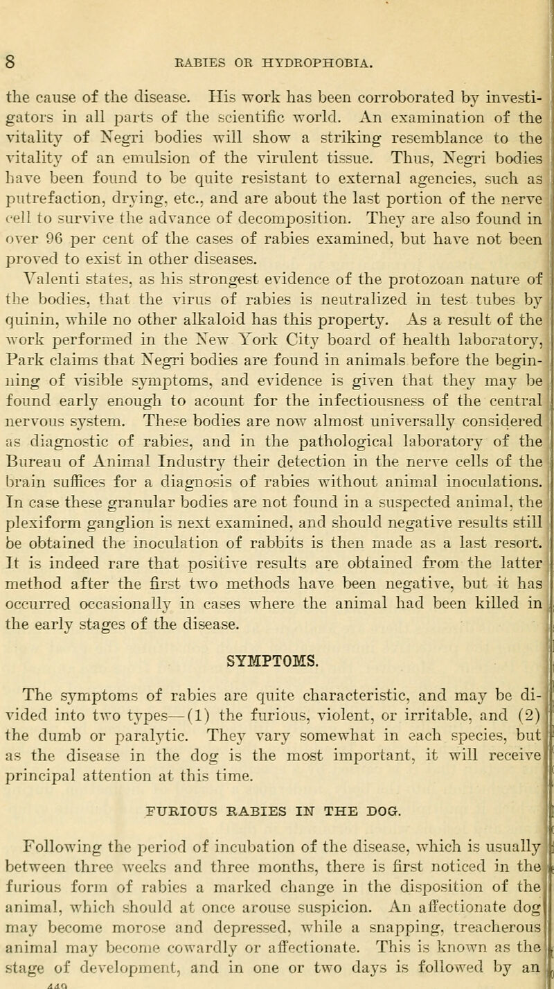 the cause of the disease. His work has been corroborated by investi- gators in all parts of the scientific %Yorld. An examination of the vitality of Negri bodies will show a striking resemblance to the vitality of an emulsion of the virulent tissue. Thus, Xegri bodies have been found to be quite resistant to external agencies, such as putrefaction, drying, etc.. and are about the last portion of the nerve cell to survive the advance of decomposition. Thej^ are also found in over 96 per cent of the cases of rabies examined, but have not been proved to exist in other diseases. Valenti states, as his strongest evidence of the protozoan nature of the bodies, that the virus of rabies is neutralized in test tubes by quinin, while no other alkaloid has this property. As a result of the work performed in the Xew York Cit}^ board of health laboratory'-, Park claims that Negri bodies are found in animals before the begin- ning of visible symptoms, and evidence is given that they may be found early enough to acount for the infectiousness of the central nervous system. These bodies are now almost universally consiclered as diagnostic of rabies, and in the pathological laboratory of the Bureau of Animal Industry their detection in the nerve cells of the brain suffices for a diagnosis of rabies without animal inoculations. In case these granular bodies are not found in a suspected animal, the plexiform ganglion is next examined, and should negative results still be obtained the inoculation of rabbits is then made as a last resort. It is indeed rare that positive results are obtained from the latter method after the first two methods have been negative, but it has occurred occasionally in cases where the animal had been killed in the early stages of the disease. SYMPTOMS. The symptoms of rabies are quite characteristic, and may be di- vided into two types—(1) the furious, violent, or irritable, and (2) the dumb or parah'tic. They vary somewhat in each species, but as the disease in the dog is the most important, it will receive principal attention at this time. FURIOUS RABIES IN THE DOG. Following the period of incubation of the disease, which is usually between three weeks and three months, there is first noticed in the furious form of rabies a marked change in the disposition of the animal, which should at once arouse suspicion. An affectionate dog may become morose and depressed, while a snapping, treacherous animal may become cowardly or affectionate. This is known as the stage of development, and in one or two days is followed by an'