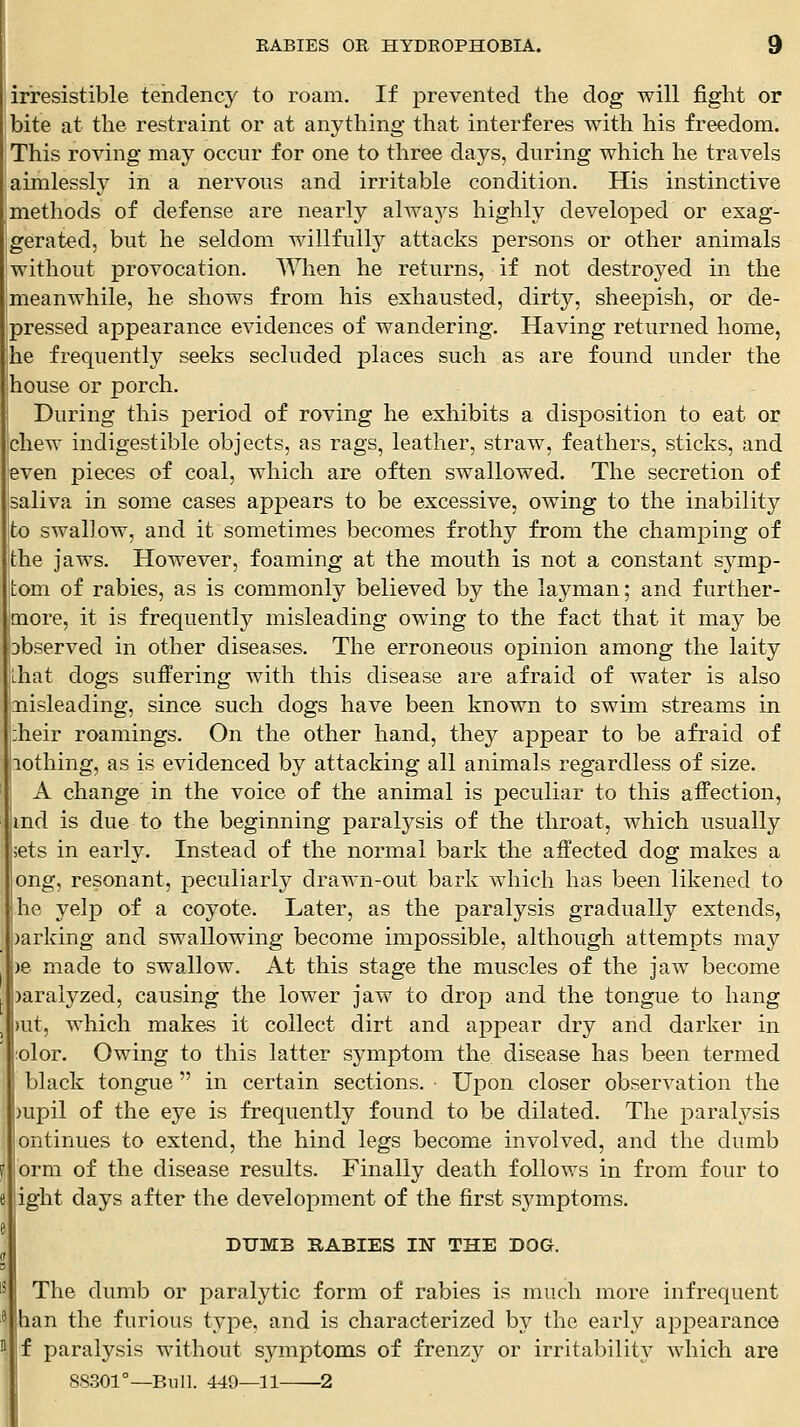 irresistible tehdency to roam. If prevented the dog will fight or bite at the restraint or at anything that interferes with his freedom. This roving may occur for one to three days, during which he travels aimlessly in a nervous and irritable condition. His instinctive methods of defense are nearly alwa5^s highly developed or exag- gerated, but he seldom willfully attacks persons or other animals without provocation. When he returns, if not destroyed in the meanwhile, he shows from his exhausted, dirty, sheepish, or de- pressed appearance evidences of wandering. Having returned home, he frequently seeks secluded places such as are found under the jhouse or porch. During this period of roving he exhibits a disposition to eat or chew indigestible objects, as rags, leather, straw, feathers, sticks, and even pieces of coal, which are often swallowed. The secretion of saliva in some cases appears to be excessive, owing to the inability to swallow, and it sometimes becomes frothy from the champing of the jaws. However, foaming at the mouth is not a constant symp- tom of rabies, as is commonly believed by the layman; and further- more, it is frequently misleading owing to the fact that it may be Dbserved in other diseases. The erroneous opinion among the laity that dogs suffering with this disease are afraid of water is also misleading, since such dogs have been known to swim streams in iheir roamings. On the other hand, they appear to be afraid of lothing, as is evidenced by attacking all animals regardless of size. A change in the voice of the animal is peculiar to this affection, md is due to the beginning paralysis of the throat, which usually ;ets in early. Instead of the normal bark the affected dog makes a ong, resonant, peculiarly drawn-out bark which has been likened to he yelp of a coyote. Later, as the paralysis gradually extends, )arking and swallowing become impossible, although attempts may )e made to swallow. At this stage the muscles of the jaw become )araiyzed, causing the lower jaw to drop and the tongue to hang )ut, which makes it collect dirt and appear dry and darker in olor. Owing to this latter symptom the disease has been termed black tongue  in certain sections. Upon closer observation the )upil of the eye is frequently found to be dilated. The paralysis ontinues to extend, the hind legs become involved, and the dumb orm of the disease results. Finally death follows in from four to ight days after the development of the first symptoms. DUMB RABIES IN THE DOG. The dumb or paralytic form of rabies is much more infrequent han the furious type, and is characterized by the early appearance f paralysis without symptoms of frenzy or irritabilit}' which are 88301°—Bull. 449—11 1