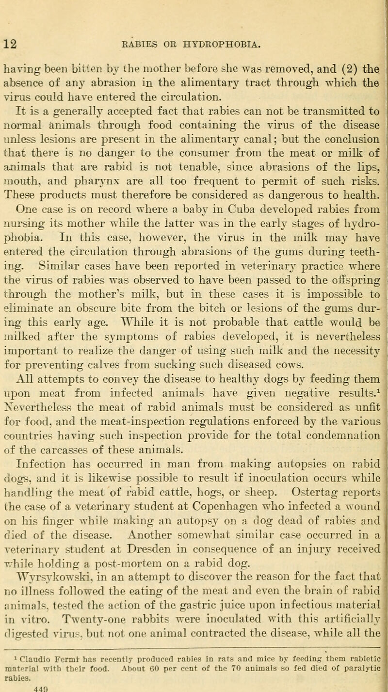 having been bitten bv the mother before she was removed, and (2) the absence of any abrasion in the alimentary tract through which the virus could have entered the circulation. It is a generally accejoted fact that rabies can not be transmitted to normal animals through food containing the virus of the disease unless lesions are present in the alimentary canal; but the conclusion that there is no danger to the consumer from the meat or milk of animals that are rabid is not tenable, since abrasions of the lips, mouth, and pharj'nx are all too frequent to permit of such risks. These products must therefore be considered as dangerous to health. One case is on record where a bab}' in Cuba developed rabies from nursing its mother while the latter was in the early stages of hydro- phobia. In this case, however, the virus in the milk raaj have entered the circulation through abrasions of the gums during teeth- ing. Similar cases have been reported in veterinar3^ practice where the virus of rabies was observed to have been passed to the offspring through the mother's milk, but in these cases it is impossible to elimmate an obscure bite from the bitch or lesions of the gums dur- ing this early age. TSTiile it is not probable that cattle would be milked after the symptoms of rabi&s developed, it is nevertheless important to realize the danger of using such milk and the necessity for presenting calves from sucking such diseased cows. All attempts to convey the disease to healthy dogs by feeding them upon meat from infected animals have given negative results.^ Xevertheless the meat of rabid animals must l^e considered as unfit for food, and the meat-inspection regulations enforced by the various countries having such inspection provide for the total condemnation of the carcasses of these animals. Infection has occurred in man from making autopsies on rabid dogs, and it is likewise possible to result if inoculation occurs while handling the meat of rabid cattle, hogs, or sheep. Ostertag reports the case of a veterinarj^ student at Copenhagen who infected a wound on his finger while making an autoj^s}^ on a dog dead of rabies and died of the disease. Another somewhat similar case occurred in a veterinary student at Dresden in consequence of an injury received while holding a post-mortem on a rabid dog. Wyrsykowski. in an attempt to discover the reason for the fact that no illness followed the eating of the meat and even the brain of rabid animals, tested the action of the gastric juice upon infectious material in vitro. Twenty-one rabbits were inoculated with this artificially dig-ested virus, but not one animal contracted the disease, while all the * Claudio Fermi' has recently produced rabies in rats and mice by feedinj:? them rabietic, material with their food. About 60 per cent of the 70 animals so fed died of paralyti rabies. 440 1