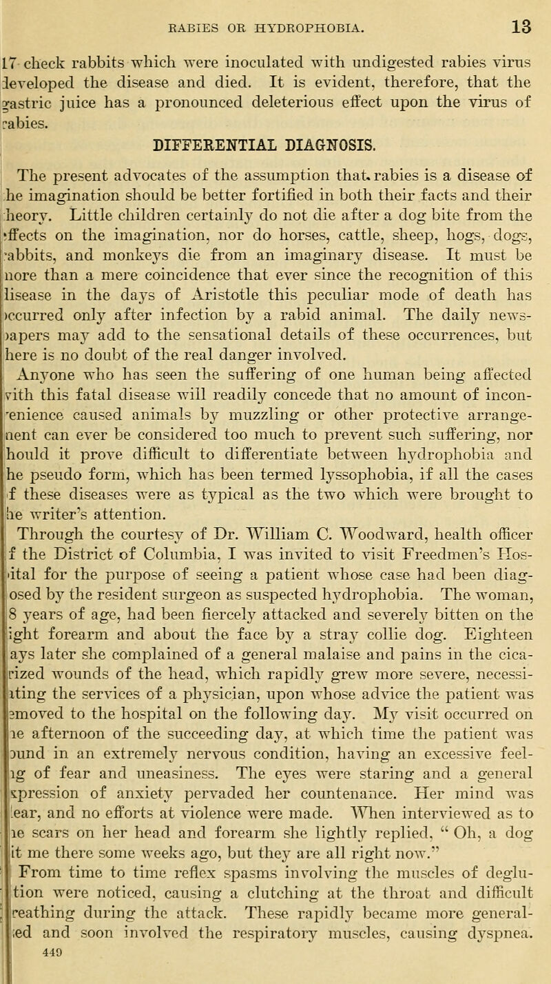 17 check rabbits which were inoculated with undigested rabies virus developed the disease and died. It is evident, therefore, that the gastric juice has a pronounced deleterious effect ujDon the virus of rabies. DIFFERENTIAL DIAGNOSIS. The present advocates of the assumption that, rabies is a disease of phe imagination should be better fortified in both their facts and their heory. Little children certainly do not die after a dog bite from the effects on the imagination, nor do horses, cattle, sheep, hogs, dogs, 'abbits, and monkeys die from an imaginary disease. It must be nore than a mere coincidence that ever since the recognition of this lisease in the days of Aristotle this peculiar mode of death has occurred only after infection by a rabid animal. The daily news- )apers may add to the sensational details of these occurrences, but here is no doubt of the real danger involved. Anyone who has seen the suffering of one human being affected v'ith this fatal disease will readily concede that no amount of incon- enience caused animals by muzzling or other protective arrange- iient can ever be considered too much to prevent such suffering, nor hould it prove difficult to differentiate between hydrophobia and he pseudo form, which has been termed lyssophobia, if all the cases 'f these diseases were as typical as the two which were brought to lie writer's attention. Through the courtesy of Dr. William C. Woodward, health officer f the District of Columbia, I Avas invited to visit Freedmen's Hos- dtal for the purpose of seeing a patient whose case had been diag- osed b}^ the resident surgeon as suspected hydrophobia. The woman, 8 years of age, had been fiercely attacked and severely bitten on the ight forearm and about the face by a stray collie dog. Eighteen ays later she complained of a general malaise and pains in the cica- pized wounds of the head, which rapidly grew more severe, necessi- iting the services of a physician, upon whose advice the patient was 3moved to the hospital on the following day. My visit occurred on le afternoon of the succeeding day, at which time the patient was Dund in an extremely nervous condition, having an excessive feel- ig of fear and uneasiness. The eyes were staring and a general s:pression of anxiety pervaded her countenance. Her mind was ^ear, and no efforts at violence were made. A'^Tien interviewed as to le scars on her head and forearm she lightly replied.  Oh, a dog it me there some weeks ago, but they are all right now. From time to time reflex spasms involving the muscles of deglu- tion were noticed, causing a clutching at the throat and difficult reathing during the attack. These rapidly became more general- ;ed and soon involved the respiratory muscles, causing dyspnea. 449