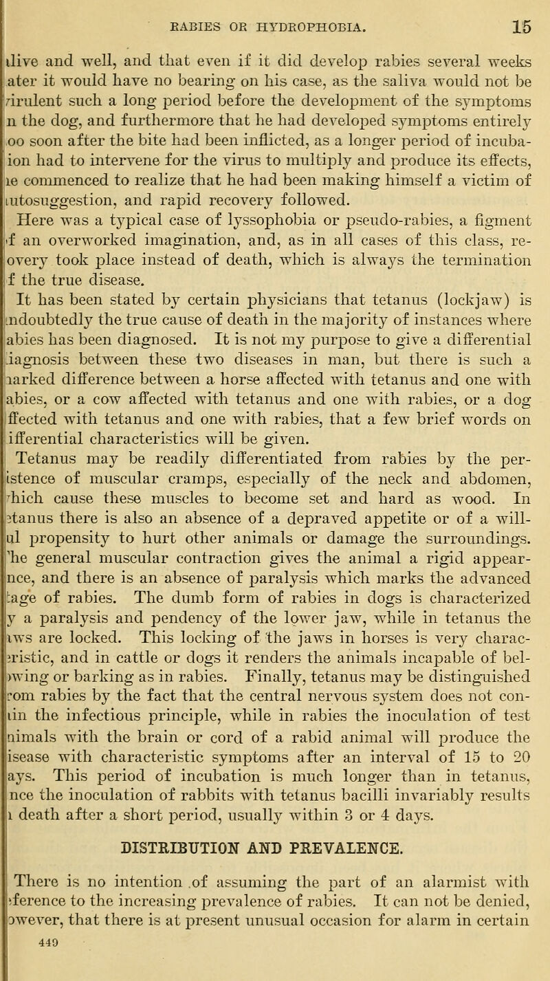 ilive and well, and tliat even if it did develop rabies several weeks ater it would have no bearing on his case, as the saliva would not be 7-irulent such a long period before the development of the symptoms n the dog, and furthermore that he had developed symptoms entirely ,00 soon after the bite had been inflicted, as a longer period of incuba- ion had to intervene for the virus to multiply and produce its effects, 16 commenced to realize that he had been making himself a victim of autosuggestion, and rapid recovery followed. Here was a typical case of lyssophobia or pseudo-rabies, a figment if an overworked imagination, and, as in all cases of this class, re- overy took place instead of death, which is always the termination f the true disease. It has been stated b}^ certain physicians that tetanus (lockjaw) is mdoubtedl}^ the true cause of death in the majority of instances where abies has been diagnosed. It is not my purpose to give a differential iagnosis between these two diseases in man, but there is such a larked difference between a horse affected with tetanus and one with abies, or a cow affected with tetanus and one with rabies, or a dog ffected with tetanus and one with rabies, that a few brief words on ifferential characteristics will be given. Tetanus may be readily differentiated from rabies by the per- istence of muscular cramps, especially of the neck and abdomen, hich cause these muscles to become set and hard as wood. In itanus there is also an absence of a depraved appetite or of a will- ul propensity to hurt other animals or damage the surroundings, 'he general muscular contraction gives the animal a rigid appear- nce, and there is an absence of paralysis which marks the advanced 'age of rabies. The dumb form of rabies in dogs is characterized y a paralysis and pendency of the lower jaw, while in tetanus the iws are locked. This locking of the jaws in horses is very charac- iristic, and in cattle or dogs it renders the animals incapable of bel- )wing or barking as in rabies. Finally, tetanus may be distinguished fom rabies by the fact that the central nervous system does not con- lin the infectious principle, while in rabies the inoculation of test aimals with the brain or cord of a rabid animal will produce the isease with characteristic symptoms after an interval of 15 to 20 ays. This period of incubation is much longer than in tetanus, nee the inoculation of rabbits with tetanus bacilli invariably results I death aft-er a short period, usually within 3 or 4 days. DISTRIBUTION AND PREVALENCE. There is no intention of assuming the part of an alarmist with iference to the increasing prevalence of rabies. It can not be denied, Dwever, that there is at present unusual occasion for alarm in certain 440