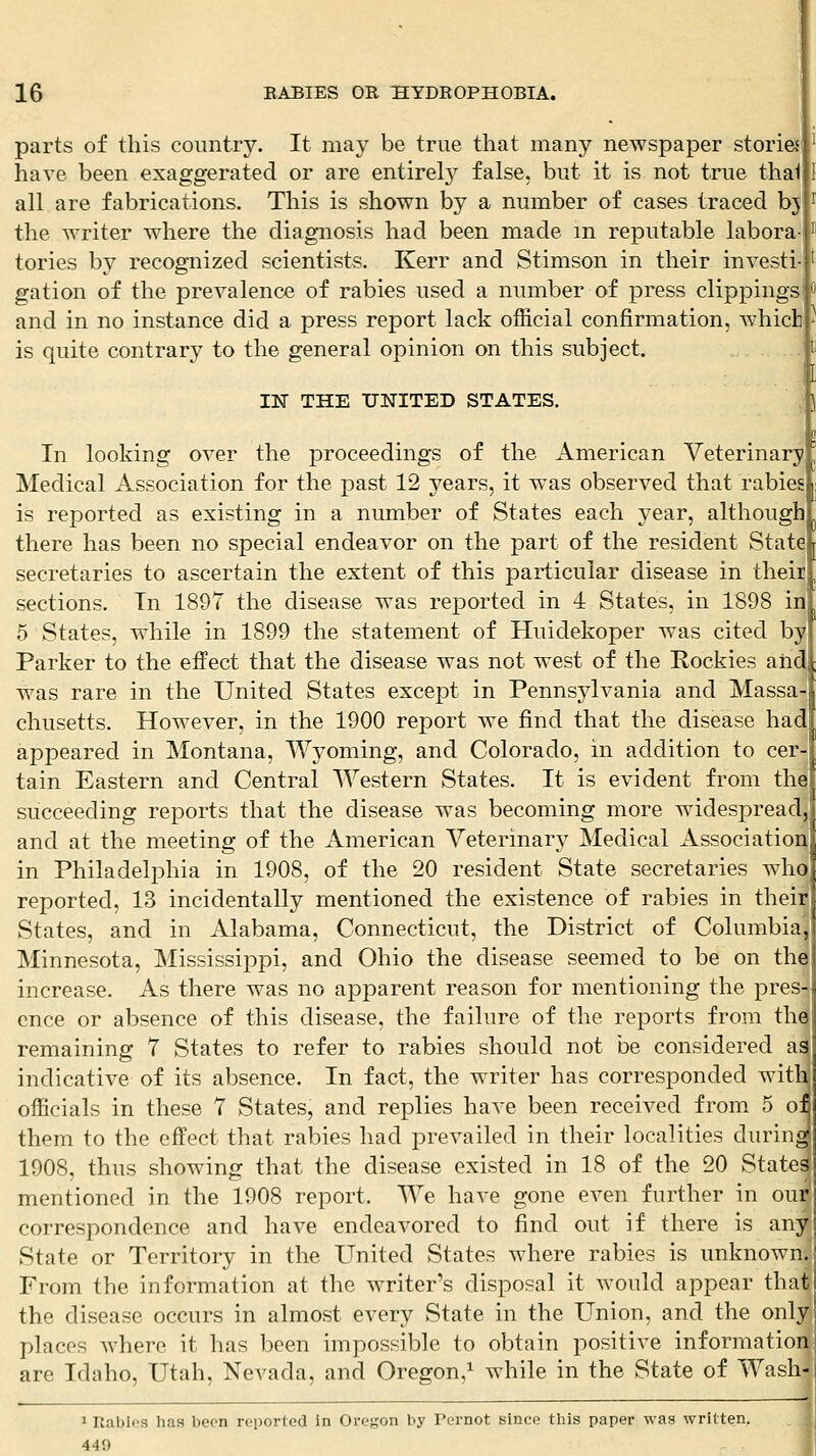 parts of this country. It may be true that many newspaper stories have been exaggerated or are entirel}^ false, but it is not true thai all are fabrications. This is shown by a number of cases traced bj the writer where the diagnosis had been made m reputable labora tories by recognized scientists. Kerr and Stimson in their invest! gation of the prevalence of rabies used a number of press clippings and in no instance did a press report lack official confirmation, which is quite contrary to the general opinion on this subject. IN THE UNITED STATES. In looking over the proceedings of the American Veterinary Medical Association for the past 12 years, it was observed that rabies is reported as existing in a number of States each year, although there has been no special endeavor on the part of the resident State secretaries to ascertain the extent of this particular disease in their sections. Tn 1897 the disease was reported in 4 States, in 1898 in 5 States, while in 1899 the statement of Huidekoper was cited by Parker to the effect that the disease was not west of the Rockies aiid was rare in the United States except in Pennsylvania and Massa chusetts. However, in the 1900 report we find that the disease had appeared in Montana, Wyoming, and Colorado, in addition to cer- tain Eastern and Central Western States. It is evident from the succeeding reports that the disease was becoming more widespread and at the meeting of the American Veterinary Medical Association in Philadelphia in 1908, of the 20 resident State secretaries who reported, 13 incidentally mentioned the existence of rabies in their States, and in Alabama, Connecticut, the District of Columbia^ Minnesota, Mississippi, and Ohio the disease seemed to be on tha increase. As there was no apparent reason for mentioning the pres- ence or absence of this disease, the failure of the reports from the remaining 7 States to refer to rabies should not be considered as indicative of its absence. In fact, the writer has corresponded witb officials in these 7 States, and replies have been received from 5 oi them to the effect that rabies had prevailed in their localities during 1908, thus showing that the disease existed in 18 of the 20 States mentioned in the 1908 report. We have gone even further in oufl correspondence and have endeavored to find out if there is any State or Territory in the United States where rabies is unknown.! From the information at the writer's disposal it would appear that the disease occurs in almost every State in the Union, and the onlyj places where it has been impossible to obtain positive information) are Idaho, Utah, Nevada, and Oregon,^ while in the State of Wash-i I Rabies has been reported in Oregon by Pcrnot since this paper was written. 449 I