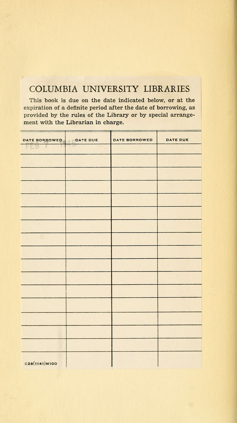 COLUMBIA UNIVERSITY LIBRARIES This book is due on the date indicated below, or at the expiration of a definite period after the date of borrowing, as provided by the rules of the Library or by special arrange- ment with the Librarian in charge. DATE BORROWED , DATE DUE DATE BORROWED DATE DUE C2e(ll4l)M100