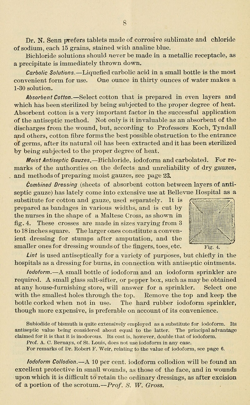 Dr. N. Senn prefers tablets made of corrosive sublimate and chloride of sodium, each 15 grains, stained with analine blue. Bichloride solutions should never be made in a metallic receptacle, as a precipitate is immediately thrown down. Carbolic Solutions.—Liquefied carbolic acid in a small bottle is the most convenient form for use. One ounce in thirty ounces of water makes a 1-30 solution. Absorbent Cotton.—Select cotton that is prepared in even layers and which has been sterilized by being subjected to the proper degree of heat. Absorbent cotton is a very important factor in the successful application of the antiseptic method. Not only is it invaluable as an absorbent of the discharges from the wound, but, according to Professors Koch, Tyndall and others, cotton fibre forms the best possible obstniction to the entrance of germs, after its natural oil has been extracted and it has been sterilized by being subjected to the proper degree of heat. Moist Antiseptic Gauzes.—Bichloride, iodoform and carbolated. For re- marks of the authorities on the defects and unreliability of dry gauzes, and methods of preparing moist gauzes, see page 33. Combined Dressing (sheets of absorbent cotton between layers of anti- septic gauze) has lately come into extensive use at Bellevue Hospital as a substitute for cotton and gauze, used separately. It is ^rifrT^uT ^t■:''T'^ prepared as bandages in various widths, and is cut by I \ •' 1' the nurses in the shape of a Maltese Cross, as shown in j f fig. 4. These crosses are made in sizes varying from 3 | \\ to 18 inches square. The larger ones constitute a conven- I /' \ 1= lent dressing for stumps after amputation, and the pf ^^ smaller ones for dressing wounds of the fingers, toes, etc. Fig 4 Lint is used antiseptically for a variety of purposes, but chiefly in the hospitals as a dressing for burns, in connection with antiseptic ointments. Iodoform.—A small bottle of iodoform and an iodoform sprinkler are required. A small glass salt-sifter, or pepper box, such as may be obtained at any house-furnishing store, will answer for a sprinkler. Select one with the smallest holes through the top. Remove the top and keep the bottle corked when not in use. The hard rubber iodoform sprinkler, though more expensive, is preferable on account of its convenience. Subiodide of bismuth is quite extensively employed as a substitute for iodoform. Its antiseptic value being considered about equal to the latter. The principal advantage claimed for it is that it is inodorous. Its cost is, however, double that of iodoform. Prof. A. C. Bernays, of St. Louis, does not use iodoform in any case. For remarks of Dr. Robert F. Weir, relating to the value of iodoform, see page 6. Iodoform Collodion.—A 10 per cent, iodoform collodion will be found an excellent protective in small wounds, as those of the face, and in wounds upon which it is difficiilt to retain the ordinary dressings, as after excision of a portion of the scrotum.—Prof. S. W. Gross.