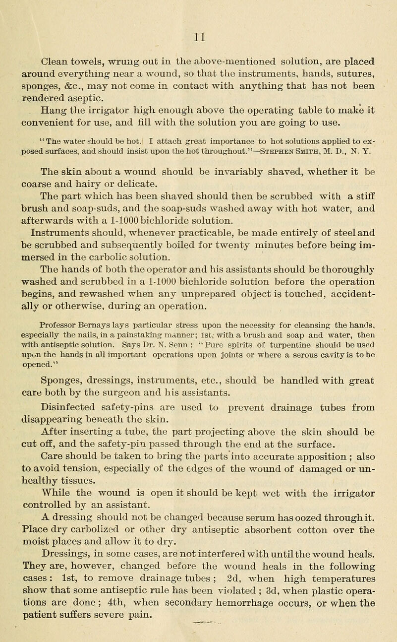 Clean towels, wrung out in the above-mentioned solution, are placed around everything near a wound, so that the instruments, hands, sutures, sponges, &c., may not come in contact with anything that has not been rendered aseptic. Hang tlie irrigator high enough above the operating table to make it convenient for use, and fill with the solution you are going to use.  Tlie water should be hot. I attach great importance to hot solutions applied to ex- posed surfaces, and should insist upon the hot throughout.—Stephen Smith, M. D., N. Y. The skin about a wound should be invariably shaved, whether it be coarse and hairy or delicate. The part which has been shaved should then be scrubbed with a stiff brush and soap-suds, and the soap-suds washed away with hot water, and afterwards with a 1-1000 bichloride solution. Instruments should, whenever practicable, be made entirely of steel and be scrubbed and subsequently boiled for twenty minutes before being im- mersed in the carbolic solution. The hands of both the operator and his assistants should be thoroughly washed and scrubbed in a 1-1000 bichloride solution before the operation begins, and rewashed when any unprepared object is touched, accident- ally or otherwise, during an operation. Professor Bemays lays particular stress upon the necessity for cleansing the hands, especially the nails, in a painstaking manner; 1st, with a brush and soap and water, then with antiseptic solution. Says Dr. N. Senn : Pure spirits of turpentine should housed upon the hands in all important operations upon joints or where a serous cavity is to be opened. Sponges, dressings, instruments, etc., should be handled with great care both by the surgeon and his assistants. Disinfected safety-pins are used to prevent drainage tubes from disappearing beneath the skin. After inserting a tube, the part projecting above the skin should be cut off, and the safety-pin passed through the end at the surface. Care should be taken to bring the parts into accurate apposition ; also to avoid tension, especially of the edges of the wound of damaged or un- healthy tissues. While the wound is open it should be kept wet with the irrigator controlled by an assistant. A dressing should not be changed because serum has oozed through it. Place dry carbolized or other dry antiseptic absorbent cotton over the moist places and allow it to dry. Dressings, in some cases, are not interfered with until the wound heals. They are, however, changed before the wound heals in the following cases: 1st, to remove drainage tubes ; 2d, when high temperatures show that some antiseptic rule has been violated ; 3d, when plastic opera- tions are done ; 4th, when secondary hemorrhage occurs, or when the patient suffers severe pain.