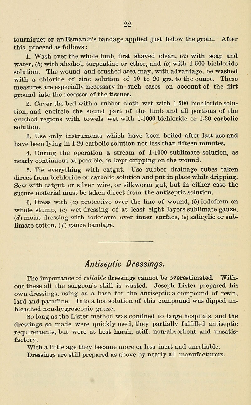 tourniquet or an Esmarch's bandage applied just below the groin. After this, proceed as follows : 1. Wash over the whole limb, first shaved clean, (a) with soap and water, (&) with alcohol, turpentine or ether, and (c) veith 1-500 bichloride solution. The wround and crushed area raay, with advantage, be washed with a chloride of zinc solution of 10 to 20 grs. to the ounce. These measures are especially necessary in such cases on account of the dirt ground into the recesses of the tissues. 2. Cover the bed with a rubber cloth wet with 1-500 bichloride solu- tion, and encircle the sound part of the limb and all portions of the crushed regions with towels vret with 1-1000 bichloride or 1-20 carbolic solution. 3. Use only instruments which have been boiled after last use and have been lying in 1-20 carbolic solution not less than fifteen minutes. 4. During the operation a stream of 1-1000 sublimate solution, as nearly continuous as possible, is kept dripping on the wound. 5. Tie everything with catgut. Use rubber drainage tubes taken direct from bichloride or carbolic solution and put in place while dripping. Sew with catgut, or silver wire, or silkworm gut, but in either case the suture material must be taken direct from the antiseptic solution. 6. Dress with (a) protective over the line of wound, (&) iodofonn on whole stump, (c) wet dressing of at least eight layers sublimate gauze, (d) moist dressing with iodoform over inner surface, (e) salicylic or sub- limate cotton, (/) gauze bandage. Antiseptic Dressings. The importance of reliable dressings cannot be overestimated. With- out these all the surgeon's skill is wasted. Joseph Lister prepared his own dressings, using as a base for the antiseptic a compound of resin, lard and paraffine. Into a hot solution of this compound was dipped un- bleached non-hygroscopic gauze. So long as the Lister method was confined to large hospitals, and the dressings so made were quickly used, they partially fulfilled antiseptic requirements, but were at best harsh, stiff, non-absorbent and unsatis- factory. With a little age they became more or less inert and unreliable. Dressings are still prepared as above by nearly all manufacturers.